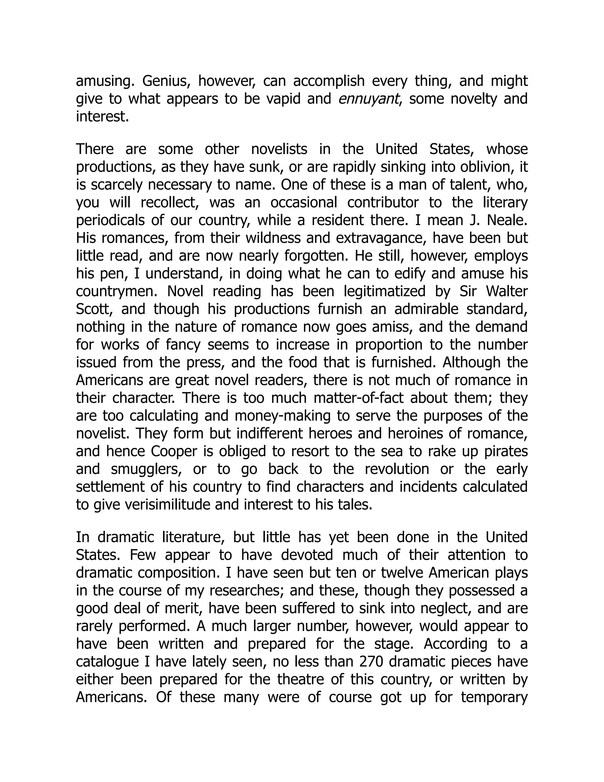 amusing. Genius, however, can accomplish every thing, and might give to what appears to be vapid and ennuyant, some novelty and interest. There are some other novelists in the United States, whose productions, as they have sunk, or are rapidly sinking into oblivion, it is scarcely necessary to name. One of these is a man of talent, who, you will recollect, was an occasional contributor to the literary periodicals of our country, while a resident there. I mean J. Neale. His romances, from their wildness and extravagance, have been but little read, and are now nearly forgotten. He still, however, employs his pen, I understand, in doing what he can to edify and amuse his countrymen. Novel reading has been legitimatized by Sir Walter Scott, and though his productions furnish an admirable standard, nothing in the nature of romance now goes amiss, and the demand for works of fancy seems to increase in proportion to the number issued from the press, and the food that is furnished. Although the Americans are great novel readers, there is not much of romance in their character. There is too much matter-of-fact about them; they are too calculating and money-making to serve the purposes of the novelist. They form but indifferent heroes and heroines of romance, and hence Cooper is obliged to resort to the sea to rake up pirates and smugglers, or to go back to the revolution or the early settlement of his country to find characters and incidents calculated to give verisimilitude and interest to his tales. In dramatic literature, but little has yet been done in the United States. Few appear to have devoted much of their attention to dramatic composition. I have seen but ten or twelve American plays in the course of my researches; and these, though they possessed a good deal of merit, have been suffered to sink into neglect, and are rarely performed. A much larger number, however, would appear to have been written and prepared for the stage. According to a catalogue I have lately seen, no less than 270 dramatic pieces have either been prepared for the theatre of this country, or written by Americans. Of these many were of course got up for temporary 