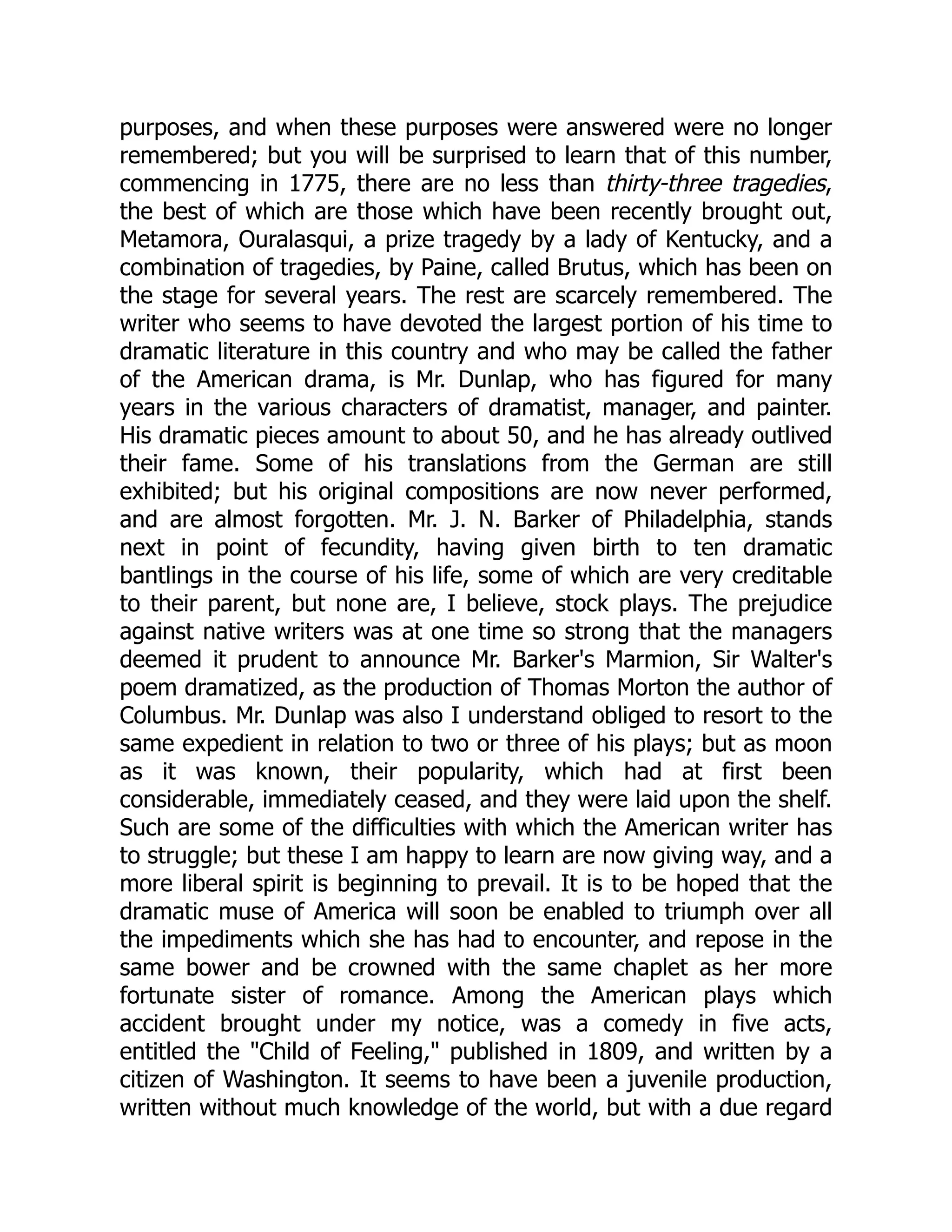 purposes, and when these purposes were answered were no longer remembered; but you will be surprised to learn that of this number, commencing in 1775, there are no less than thirty-three tragedies, the best of which are those which have been recently brought out, Metamora, Ouralasqui, a prize tragedy by a lady of Kentucky, and a combination of tragedies, by Paine, called Brutus, which has been on the stage for several years. The rest are scarcely remembered. The writer who seems to have devoted the largest portion of his time to dramatic literature in this country and who may be called the father of the American drama, is Mr. Dunlap, who has figured for many years in the various characters of dramatist, manager, and painter. His dramatic pieces amount to about 50, and he has already outlived their fame. Some of his translations from the German are still exhibited; but his original compositions are now never performed, and are almost forgotten. Mr. J. N. Barker of Philadelphia, stands next in point of fecundity, having given birth to ten dramatic bantlings in the course of his life, some of which are very creditable to their parent, but none are, I believe, stock plays. The prejudice against native writers was at one time so strong that the managers deemed it prudent to announce Mr. Barker's Marmion, Sir Walter's poem dramatized, as the production of Thomas Morton the author of Columbus. Mr. Dunlap was also I understand obliged to resort to the same expedient in relation to two or three of his plays; but as moon as it was known, their popularity, which had at first been considerable, immediately ceased, and they were laid upon the shelf. Such are some of the difficulties with which the American writer has to struggle; but these I am happy to learn are now giving way, and a more liberal spirit is beginning to prevail. It is to be hoped that the dramatic muse of America will soon be enabled to triumph over all the impediments which she has had to encounter, and repose in the same bower and be crowned with the same chaplet as her more fortunate sister of romance. Among the American plays which accident brought under my notice, was a comedy in five acts, entitled the "Child of Feeling," published in 1809, and written by a citizen of Washington. It seems to have been a juvenile production, written without much knowledge of the world, but with a due regard 