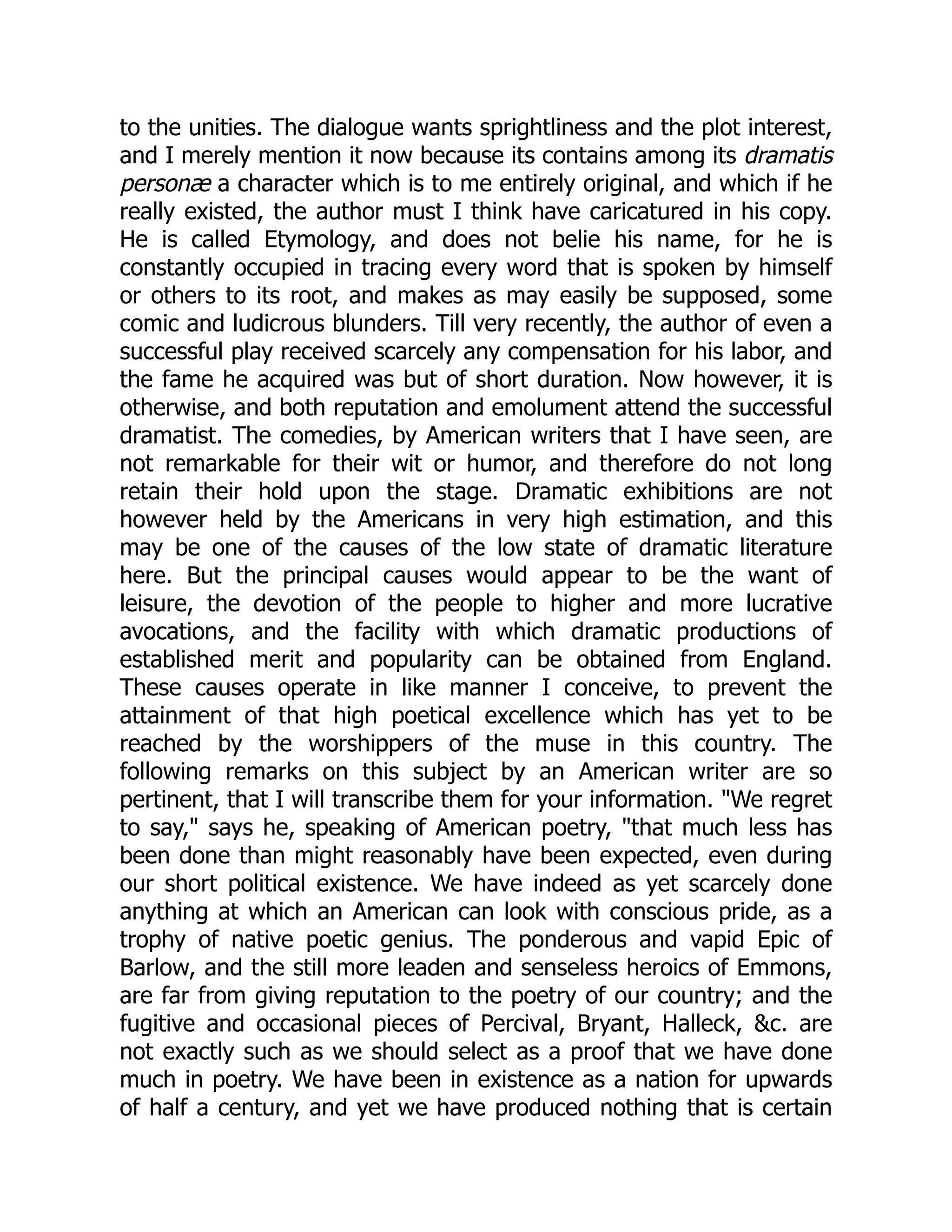 to the unities. The dialogue wants sprightliness and the plot interest, and I merely mention it now because its contains among its dramatis personæ a character which is to me entirely original, and which if he really existed, the author must I think have caricatured in his copy. He is called Etymology, and does not belie his name, for he is constantly occupied in tracing every word that is spoken by himself or others to its root, and makes as may easily be supposed, some comic and ludicrous blunders. Till very recently, the author of even a successful play received scarcely any compensation for his labor, and the fame he acquired was but of short duration. Now however, it is otherwise, and both reputation and emolument attend the successful dramatist. The comedies, by American writers that I have seen, are not remarkable for their wit or humor, and therefore do not long retain their hold upon the stage. Dramatic exhibitions are not however held by the Americans in very high estimation, and this may be one of the causes of the low state of dramatic literature here. But the principal causes would appear to be the want of leisure, the devotion of the people to higher and more lucrative avocations, and the facility with which dramatic productions of established merit and popularity can be obtained from England. These causes operate in like manner I conceive, to prevent the attainment of that high poetical excellence which has yet to be reached by the worshippers of the muse in this country. The following remarks on this subject by an American writer are so pertinent, that I will transcribe them for your information. "We regret to say," says he, speaking of American poetry, "that much less has been done than might reasonably have been expected, even during our short political existence. We have indeed as yet scarcely done anything at which an American can look with conscious pride, as a trophy of native poetic genius. The ponderous and vapid Epic of Barlow, and the still more leaden and senseless heroics of Emmons, are far from giving reputation to the poetry of our country; and the fugitive and occasional pieces of Percival, Bryant, Halleck, &c. are not exactly such as we should select as a proof that we have done much in poetry. We have been in existence as a nation for upwards of half a century, and yet we have produced nothing that is certain 