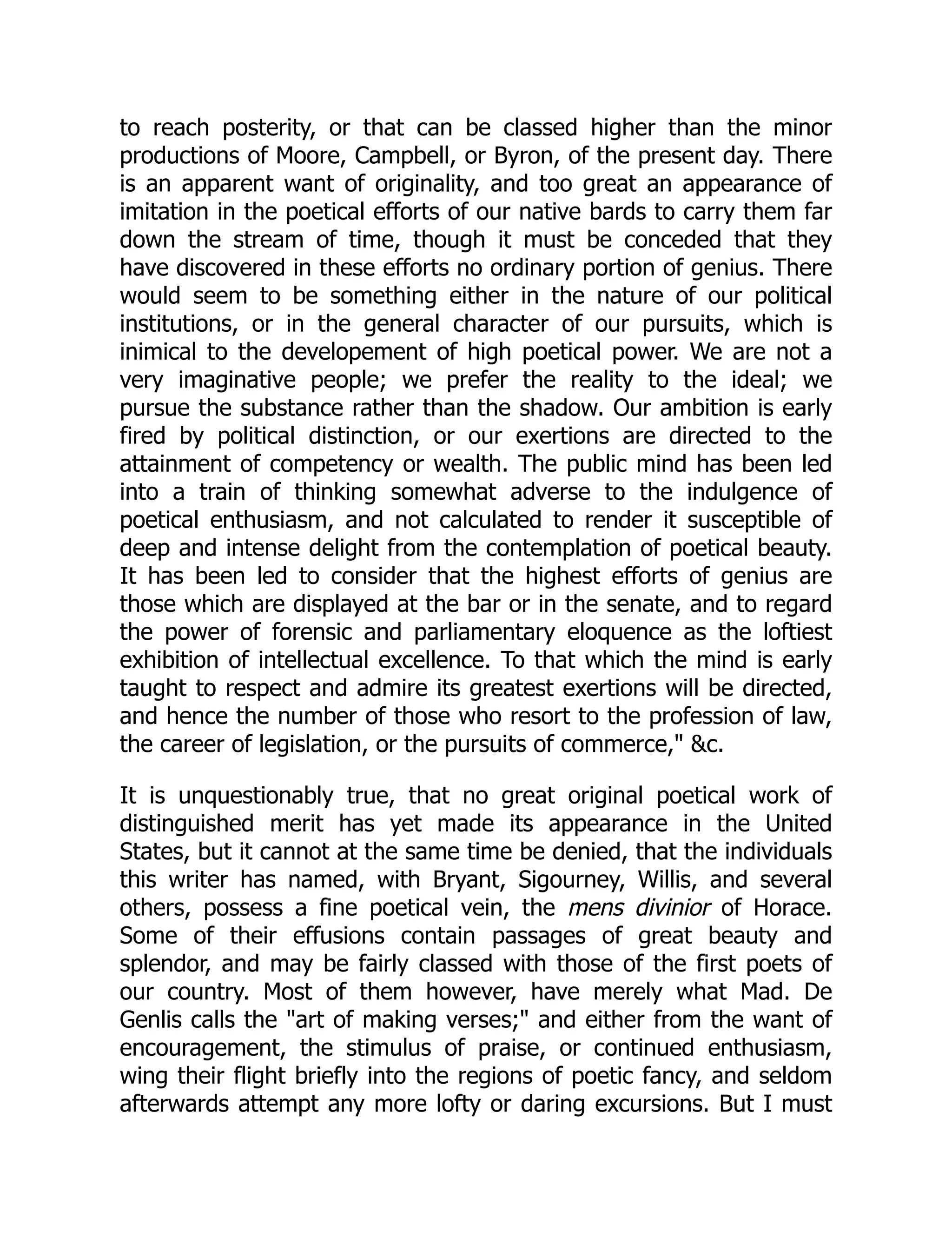 to reach posterity, or that can be classed higher than the minor productions of Moore, Campbell, or Byron, of the present day. There is an apparent want of originality, and too great an appearance of imitation in the poetical efforts of our native bards to carry them far down the stream of time, though it must be conceded that they have discovered in these efforts no ordinary portion of genius. There would seem to be something either in the nature of our political institutions, or in the general character of our pursuits, which is inimical to the developement of high poetical power. We are not a very imaginative people; we prefer the reality to the ideal; we pursue the substance rather than the shadow. Our ambition is early fired by political distinction, or our exertions are directed to the attainment of competency or wealth. The public mind has been led into a train of thinking somewhat adverse to the indulgence of poetical enthusiasm, and not calculated to render it susceptible of deep and intense delight from the contemplation of poetical beauty. It has been led to consider that the highest efforts of genius are those which are displayed at the bar or in the senate, and to regard the power of forensic and parliamentary eloquence as the loftiest exhibition of intellectual excellence. To that which the mind is early taught to respect and admire its greatest exertions will be directed, and hence the number of those who resort to the profession of law, the career of legislation, or the pursuits of commerce," &c. It is unquestionably true, that no great original poetical work of distinguished merit has yet made its appearance in the United States, but it cannot at the same time be denied, that the individuals this writer has named, with Bryant, Sigourney, Willis, and several others, possess a fine poetical vein, the mens divinior of Horace. Some of their effusions contain passages of great beauty and splendor, and may be fairly classed with those of the first poets of our country. Most of them however, have merely what Mad. De Genlis calls the "art of making verses;" and either from the want of encouragement, the stimulus of praise, or continued enthusiasm, wing their flight briefly into the regions of poetic fancy, and seldom afterwards attempt any more lofty or daring excursions. But I must 