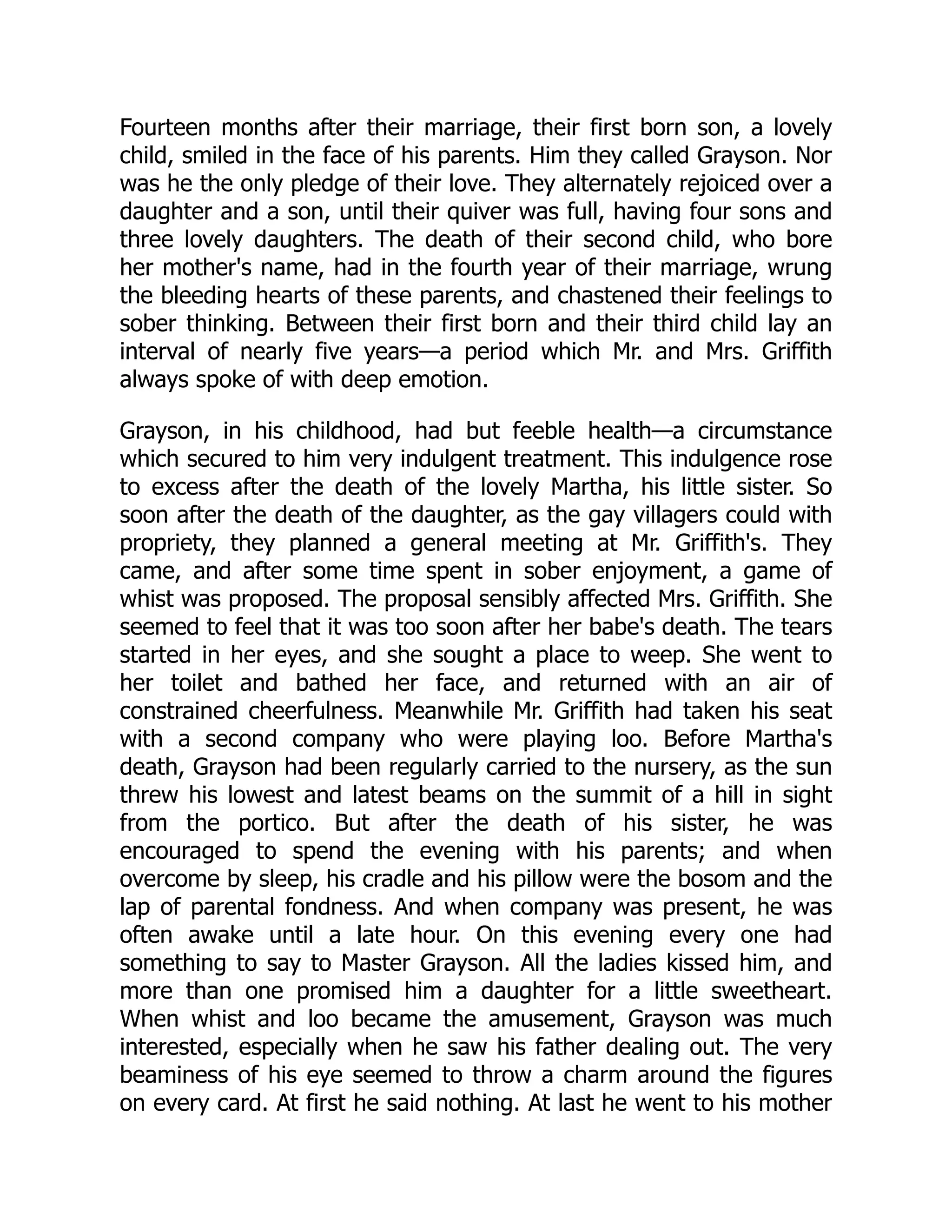 Fourteen months after their marriage, their first born son, a lovely child, smiled in the face of his parents. Him they called Grayson. Nor was he the only pledge of their love. They alternately rejoiced over a daughter and a son, until their quiver was full, having four sons and three lovely daughters. The death of their second child, who bore her mother's name, had in the fourth year of their marriage, wrung the bleeding hearts of these parents, and chastened their feelings to sober thinking. Between their first born and their third child lay an interval of nearly five years—a period which Mr. and Mrs. Griffith always spoke of with deep emotion. Grayson, in his childhood, had but feeble health—a circumstance which secured to him very indulgent treatment. This indulgence rose to excess after the death of the lovely Martha, his little sister. So soon after the death of the daughter, as the gay villagers could with propriety, they planned a general meeting at Mr. Griffith's. They came, and after some time spent in sober enjoyment, a game of whist was proposed. The proposal sensibly affected Mrs. Griffith. She seemed to feel that it was too soon after her babe's death. The tears started in her eyes, and she sought a place to weep. She went to her toilet and bathed her face, and returned with an air of constrained cheerfulness. Meanwhile Mr. Griffith had taken his seat with a second company who were playing loo. Before Martha's death, Grayson had been regularly carried to the nursery, as the sun threw his lowest and latest beams on the summit of a hill in sight from the portico. But after the death of his sister, he was encouraged to spend the evening with his parents; and when overcome by sleep, his cradle and his pillow were the bosom and the lap of parental fondness. And when company was present, he was often awake until a late hour. On this evening every one had something to say to Master Grayson. All the ladies kissed him, and more than one promised him a daughter for a little sweetheart. When whist and loo became the amusement, Grayson was much interested, especially when he saw his father dealing out. The very beaminess of his eye seemed to throw a charm around the figures on every card. At first he said nothing. At last he went to his mother 