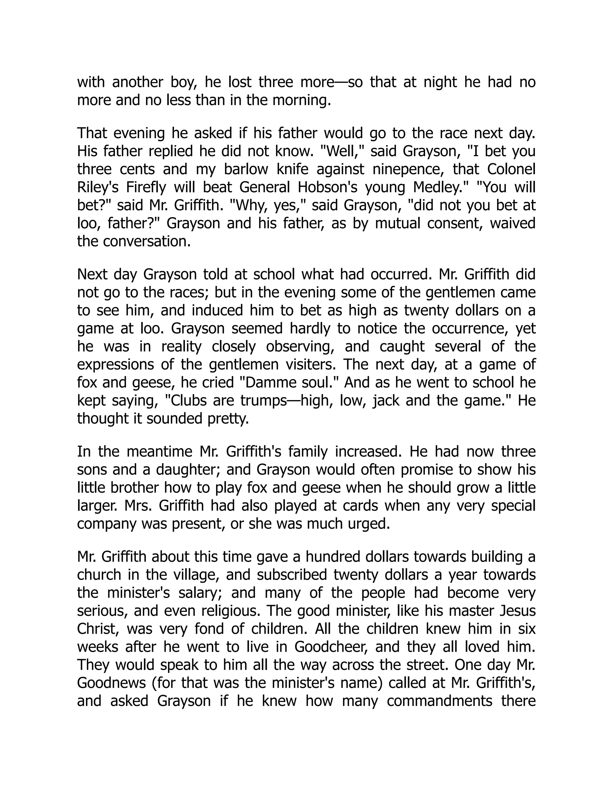with another boy, he lost three more—so that at night he had no more and no less than in the morning. That evening he asked if his father would go to the race next day. His father replied he did not know. "Well," said Grayson, "I bet you three cents and my barlow knife against ninepence, that Colonel Riley's Firefly will beat General Hobson's young Medley." "You will bet?" said Mr. Griffith. "Why, yes," said Grayson, "did not you bet at loo, father?" Grayson and his father, as by mutual consent, waived the conversation. Next day Grayson told at school what had occurred. Mr. Griffith did not go to the races; but in the evening some of the gentlemen came to see him, and induced him to bet as high as twenty dollars on a game at loo. Grayson seemed hardly to notice the occurrence, yet he was in reality closely observing, and caught several of the expressions of the gentlemen visiters. The next day, at a game of fox and geese, he cried "Damme soul." And as he went to school he kept saying, "Clubs are trumps—high, low, jack and the game." He thought it sounded pretty. In the meantime Mr. Griffith's family increased. He had now three sons and a daughter; and Grayson would often promise to show his little brother how to play fox and geese when he should grow a little larger. Mrs. Griffith had also played at cards when any very special company was present, or she was much urged. Mr. Griffith about this time gave a hundred dollars towards building a church in the village, and subscribed twenty dollars a year towards the minister's salary; and many of the people had become very serious, and even religious. The good minister, like his master Jesus Christ, was very fond of children. All the children knew him in six weeks after he went to live in Goodcheer, and they all loved him. They would speak to him all the way across the street. One day Mr. Goodnews (for that was the minister's name) called at Mr. Griffith's, and asked Grayson if he knew how many commandments there 