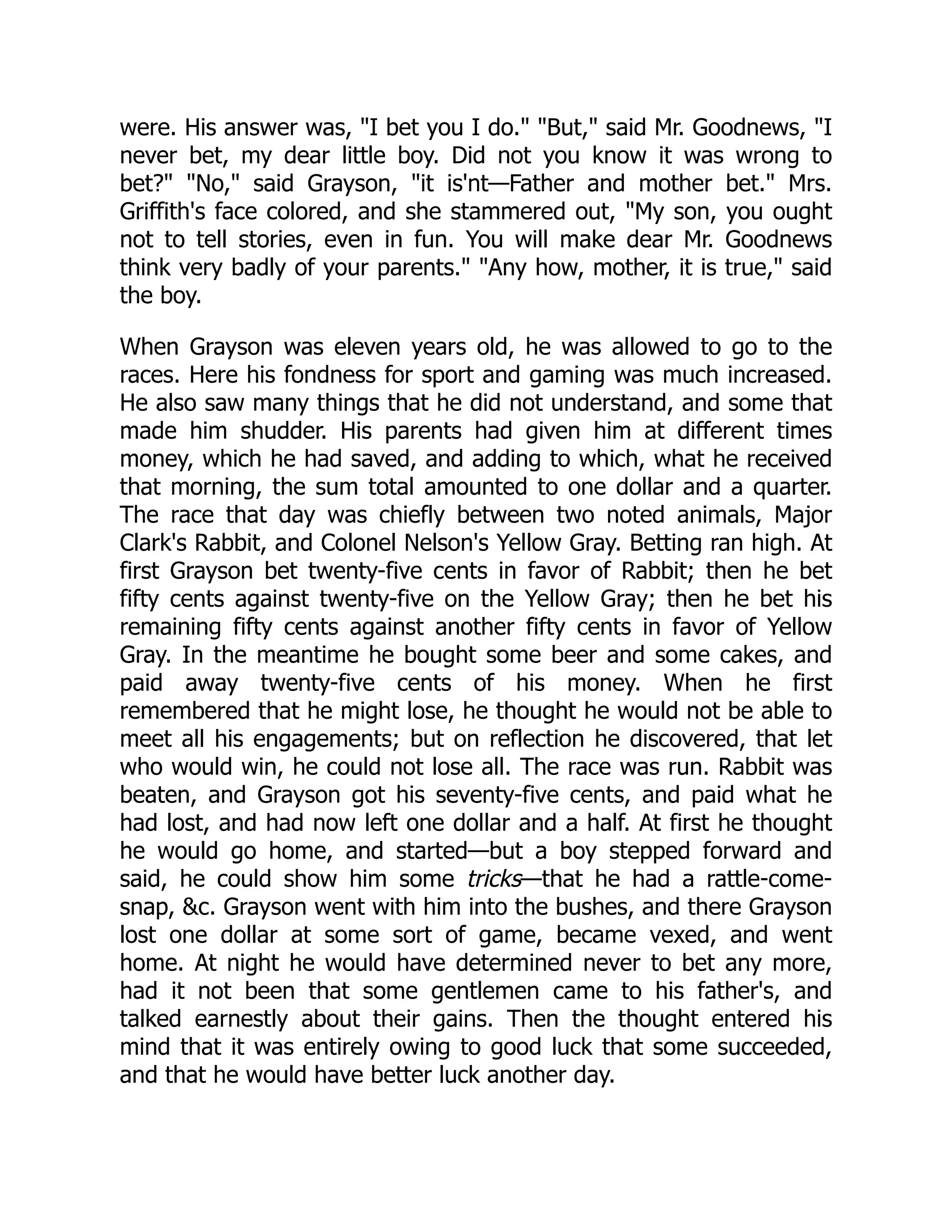 were. His answer was, "I bet you I do." "But," said Mr. Goodnews, "I never bet, my dear little boy. Did not you know it was wrong to bet?" "No," said Grayson, "it is'nt—Father and mother bet." Mrs. Griffith's face colored, and she stammered out, "My son, you ought not to tell stories, even in fun. You will make dear Mr. Goodnews think very badly of your parents." "Any how, mother, it is true," said the boy. When Grayson was eleven years old, he was allowed to go to the races. Here his fondness for sport and gaming was much increased. He also saw many things that he did not understand, and some that made him shudder. His parents had given him at different times money, which he had saved, and adding to which, what he received that morning, the sum total amounted to one dollar and a quarter. The race that day was chiefly between two noted animals, Major Clark's Rabbit, and Colonel Nelson's Yellow Gray. Betting ran high. At first Grayson bet twenty-five cents in favor of Rabbit; then he bet fifty cents against twenty-five on the Yellow Gray; then he bet his remaining fifty cents against another fifty cents in favor of Yellow Gray. In the meantime he bought some beer and some cakes, and paid away twenty-five cents of his money. When he first remembered that he might lose, he thought he would not be able to meet all his engagements; but on reflection he discovered, that let who would win, he could not lose all. The race was run. Rabbit was beaten, and Grayson got his seventy-five cents, and paid what he had lost, and had now left one dollar and a half. At first he thought he would go home, and started—but a boy stepped forward and said, he could show him some tricks—that he had a rattle-come- snap, &c. Grayson went with him into the bushes, and there Grayson lost one dollar at some sort of game, became vexed, and went home. At night he would have determined never to bet any more, had it not been that some gentlemen came to his father's, and talked earnestly about their gains. Then the thought entered his mind that it was entirely owing to good luck that some succeeded, and that he would have better luck another day. 