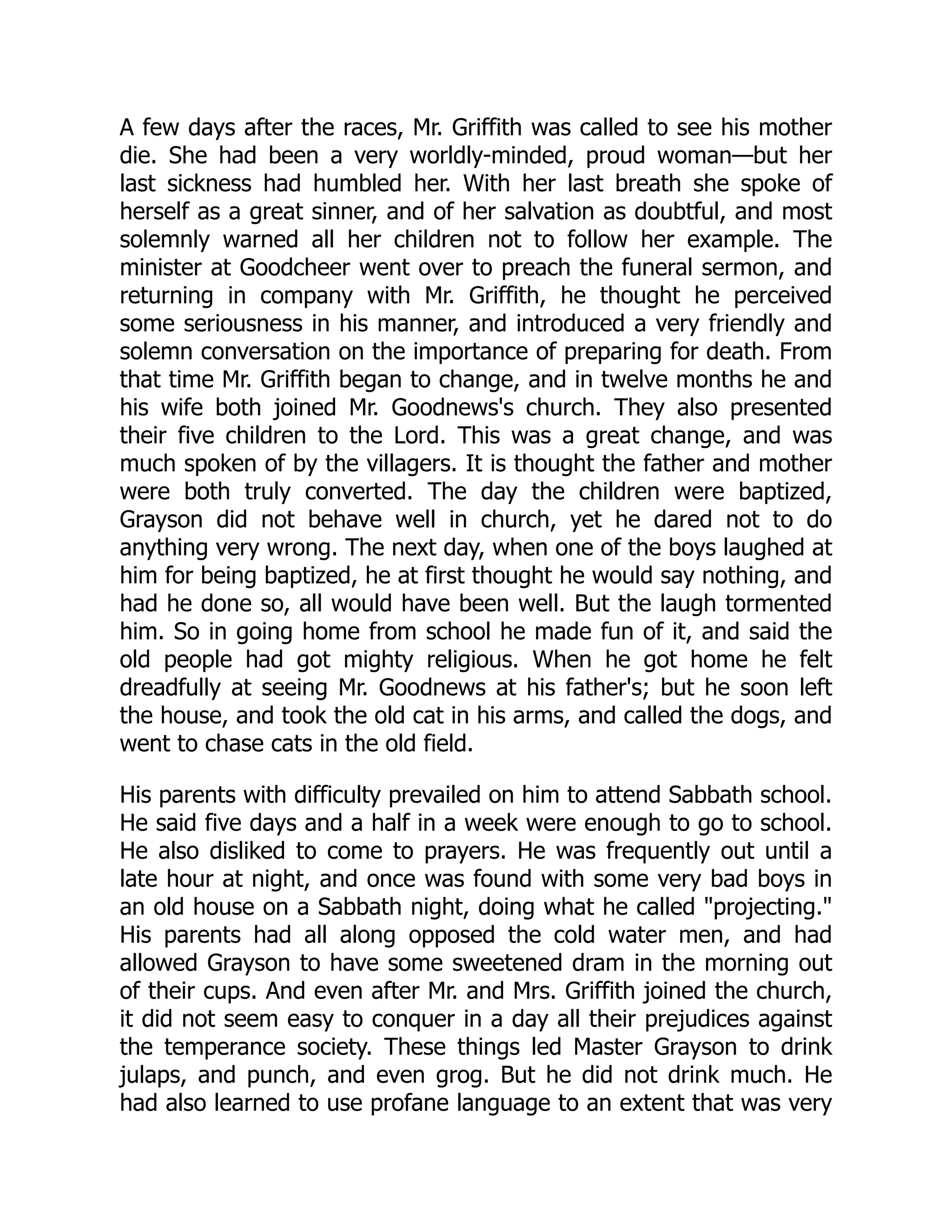 A few days after the races, Mr. Griffith was called to see his mother die. She had been a very worldly-minded, proud woman—but her last sickness had humbled her. With her last breath she spoke of herself as a great sinner, and of her salvation as doubtful, and most solemnly warned all her children not to follow her example. The minister at Goodcheer went over to preach the funeral sermon, and returning in company with Mr. Griffith, he thought he perceived some seriousness in his manner, and introduced a very friendly and solemn conversation on the importance of preparing for death. From that time Mr. Griffith began to change, and in twelve months he and his wife both joined Mr. Goodnews's church. They also presented their five children to the Lord. This was a great change, and was much spoken of by the villagers. It is thought the father and mother were both truly converted. The day the children were baptized, Grayson did not behave well in church, yet he dared not to do anything very wrong. The next day, when one of the boys laughed at him for being baptized, he at first thought he would say nothing, and had he done so, all would have been well. But the laugh tormented him. So in going home from school he made fun of it, and said the old people had got mighty religious. When he got home he felt dreadfully at seeing Mr. Goodnews at his father's; but he soon left the house, and took the old cat in his arms, and called the dogs, and went to chase cats in the old field. His parents with difficulty prevailed on him to attend Sabbath school. He said five days and a half in a week were enough to go to school. He also disliked to come to prayers. He was frequently out until a late hour at night, and once was found with some very bad boys in an old house on a Sabbath night, doing what he called "projecting." His parents had all along opposed the cold water men, and had allowed Grayson to have some sweetened dram in the morning out of their cups. And even after Mr. and Mrs. Griffith joined the church, it did not seem easy to conquer in a day all their prejudices against the temperance society. These things led Master Grayson to drink julaps, and punch, and even grog. But he did not drink much. He had also learned to use profane language to an extent that was very 