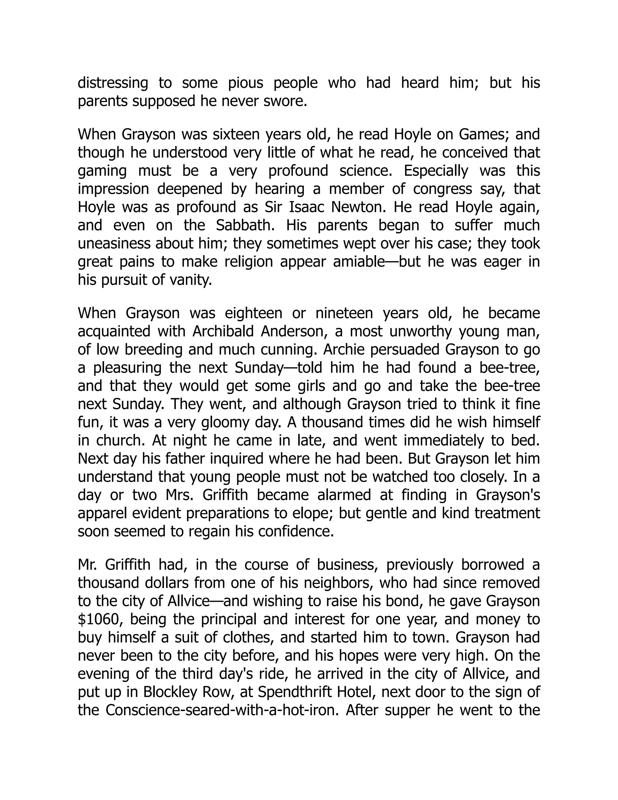 distressing to some pious people who had heard him; but his parents supposed he never swore. When Grayson was sixteen years old, he read Hoyle on Games; and though he understood very little of what he read, he conceived that gaming must be a very profound science. Especially was this impression deepened by hearing a member of congress say, that Hoyle was as profound as Sir Isaac Newton. He read Hoyle again, and even on the Sabbath. His parents began to suffer much uneasiness about him; they sometimes wept over his case; they took great pains to make religion appear amiable—but he was eager in his pursuit of vanity. When Grayson was eighteen or nineteen years old, he became acquainted with Archibald Anderson, a most unworthy young man, of low breeding and much cunning. Archie persuaded Grayson to go a pleasuring the next Sunday—told him he had found a bee-tree, and that they would get some girls and go and take the bee-tree next Sunday. They went, and although Grayson tried to think it fine fun, it was a very gloomy day. A thousand times did he wish himself in church. At night he came in late, and went immediately to bed. Next day his father inquired where he had been. But Grayson let him understand that young people must not be watched too closely. In a day or two Mrs. Griffith became alarmed at finding in Grayson's apparel evident preparations to elope; but gentle and kind treatment soon seemed to regain his confidence. Mr. Griffith had, in the course of business, previously borrowed a thousand dollars from one of his neighbors, who had since removed to the city of Allvice—and wishing to raise his bond, he gave Grayson $1060, being the principal and interest for one year, and money to buy himself a suit of clothes, and started him to town. Grayson had never been to the city before, and his hopes were very high. On the evening of the third day's ride, he arrived in the city of Allvice, and put up in Blockley Row, at Spendthrift Hotel, next door to the sign of the Conscience-seared-with-a-hot-iron. After supper he went to the 