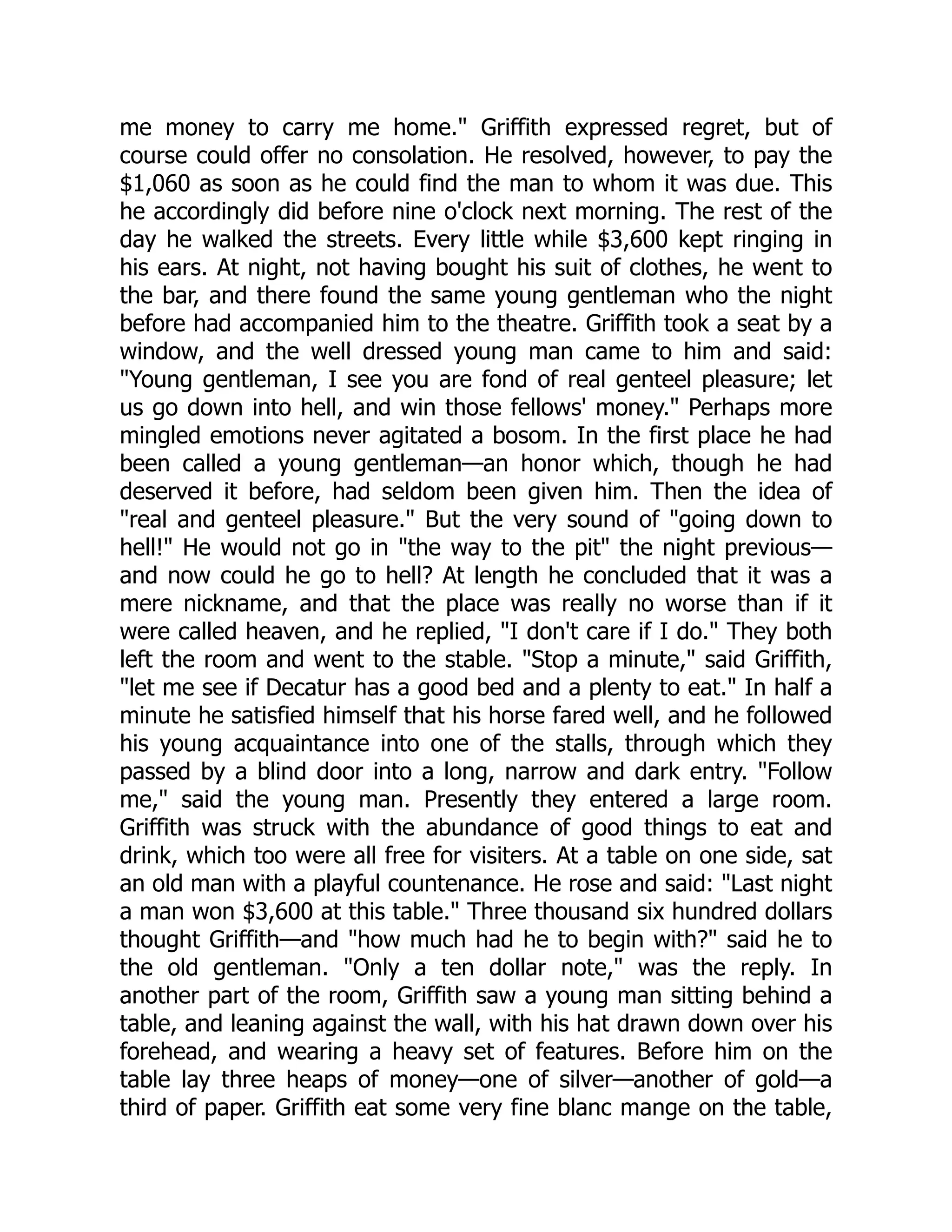 me money to carry me home." Griffith expressed regret, but of course could offer no consolation. He resolved, however, to pay the $1,060 as soon as he could find the man to whom it was due. This he accordingly did before nine o'clock next morning. The rest of the day he walked the streets. Every little while $3,600 kept ringing in his ears. At night, not having bought his suit of clothes, he went to the bar, and there found the same young gentleman who the night before had accompanied him to the theatre. Griffith took a seat by a window, and the well dressed young man came to him and said: "Young gentleman, I see you are fond of real genteel pleasure; let us go down into hell, and win those fellows' money." Perhaps more mingled emotions never agitated a bosom. In the first place he had been called a young gentleman—an honor which, though he had deserved it before, had seldom been given him. Then the idea of "real and genteel pleasure." But the very sound of "going down to hell!" He would not go in "the way to the pit" the night previous— and now could he go to hell? At length he concluded that it was a mere nickname, and that the place was really no worse than if it were called heaven, and he replied, "I don't care if I do." They both left the room and went to the stable. "Stop a minute," said Griffith, "let me see if Decatur has a good bed and a plenty to eat." In half a minute he satisfied himself that his horse fared well, and he followed his young acquaintance into one of the stalls, through which they passed by a blind door into a long, narrow and dark entry. "Follow me," said the young man. Presently they entered a large room. Griffith was struck with the abundance of good things to eat and drink, which too were all free for visiters. At a table on one side, sat an old man with a playful countenance. He rose and said: "Last night a man won $3,600 at this table." Three thousand six hundred dollars thought Griffith—and "how much had he to begin with?" said he to the old gentleman. "Only a ten dollar note," was the reply. In another part of the room, Griffith saw a young man sitting behind a table, and leaning against the wall, with his hat drawn down over his forehead, and wearing a heavy set of features. Before him on the table lay three heaps of money—one of silver—another of gold—a third of paper. Griffith eat some very fine blanc mange on the table, 