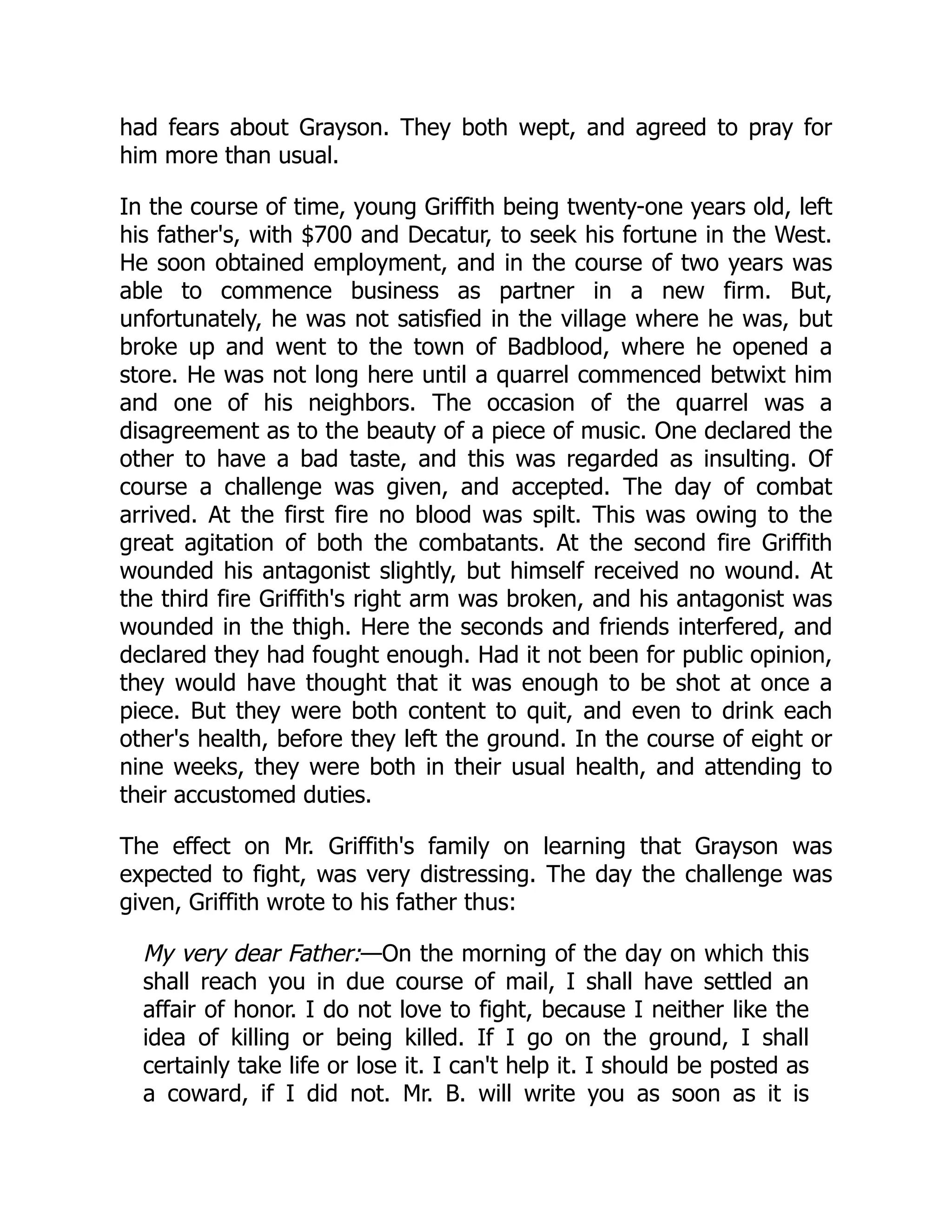 had fears about Grayson. They both wept, and agreed to pray for him more than usual. In the course of time, young Griffith being twenty-one years old, left his father's, with $700 and Decatur, to seek his fortune in the West. He soon obtained employment, and in the course of two years was able to commence business as partner in a new firm. But, unfortunately, he was not satisfied in the village where he was, but broke up and went to the town of Badblood, where he opened a store. He was not long here until a quarrel commenced betwixt him and one of his neighbors. The occasion of the quarrel was a disagreement as to the beauty of a piece of music. One declared the other to have a bad taste, and this was regarded as insulting. Of course a challenge was given, and accepted. The day of combat arrived. At the first fire no blood was spilt. This was owing to the great agitation of both the combatants. At the second fire Griffith wounded his antagonist slightly, but himself received no wound. At the third fire Griffith's right arm was broken, and his antagonist was wounded in the thigh. Here the seconds and friends interfered, and declared they had fought enough. Had it not been for public opinion, they would have thought that it was enough to be shot at once a piece. But they were both content to quit, and even to drink each other's health, before they left the ground. In the course of eight or nine weeks, they were both in their usual health, and attending to their accustomed duties. The effect on Mr. Griffith's family on learning that Grayson was expected to fight, was very distressing. The day the challenge was given, Griffith wrote to his father thus: My very dear Father:—On the morning of the day on which this shall reach you in due course of mail, I shall have settled an affair of honor. I do not love to fight, because I neither like the idea of killing or being killed. If I go on the ground, I shall certainly take life or lose it. I can't help it. I should be posted as a coward, if I did not. Mr. B. will write you as soon as it is 