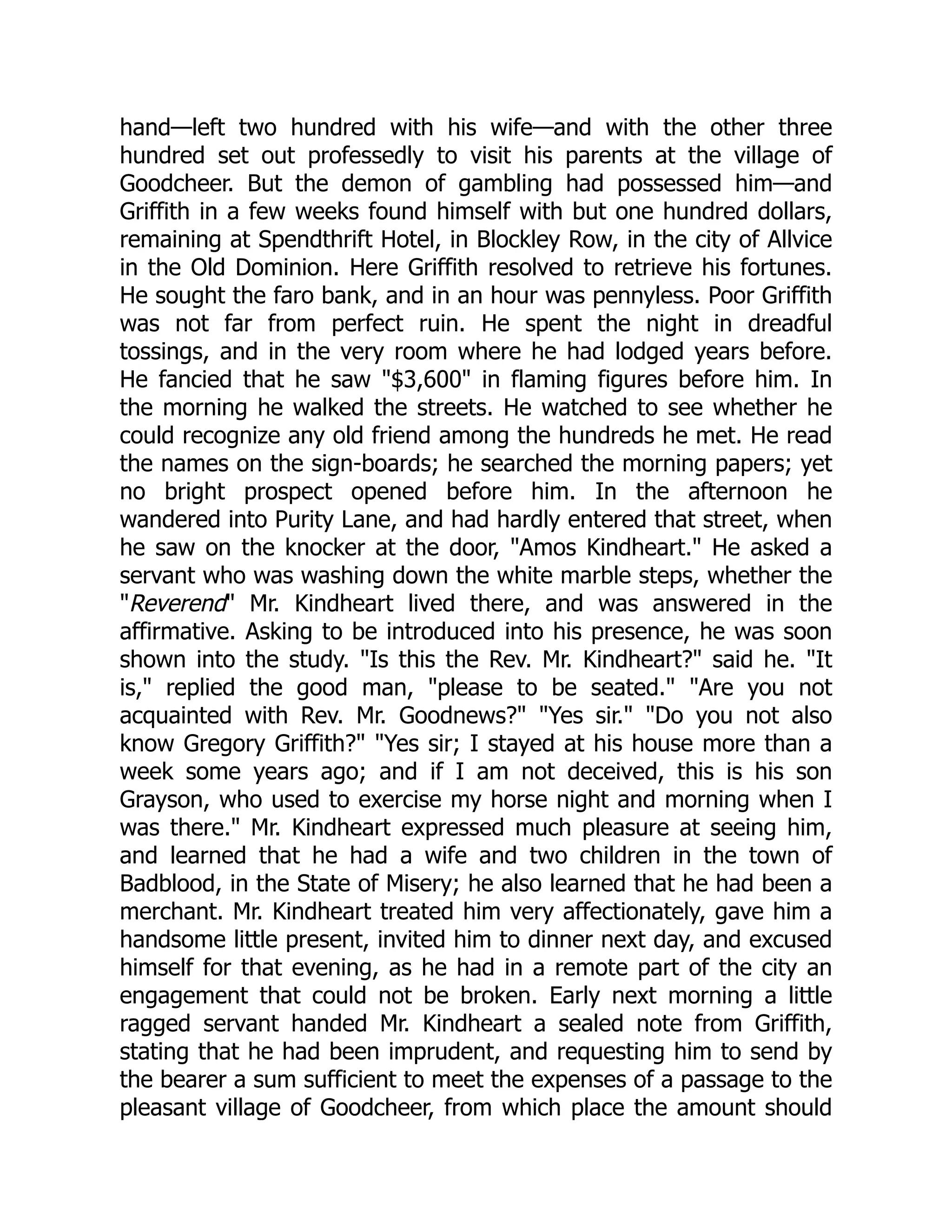 hand—left two hundred with his wife—and with the other three hundred set out professedly to visit his parents at the village of Goodcheer. But the demon of gambling had possessed him—and Griffith in a few weeks found himself with but one hundred dollars, remaining at Spendthrift Hotel, in Blockley Row, in the city of Allvice in the Old Dominion. Here Griffith resolved to retrieve his fortunes. He sought the faro bank, and in an hour was pennyless. Poor Griffith was not far from perfect ruin. He spent the night in dreadful tossings, and in the very room where he had lodged years before. He fancied that he saw "$3,600" in flaming figures before him. In the morning he walked the streets. He watched to see whether he could recognize any old friend among the hundreds he met. He read the names on the sign-boards; he searched the morning papers; yet no bright prospect opened before him. In the afternoon he wandered into Purity Lane, and had hardly entered that street, when he saw on the knocker at the door, "Amos Kindheart." He asked a servant who was washing down the white marble steps, whether the "Reverend" Mr. Kindheart lived there, and was answered in the affirmative. Asking to be introduced into his presence, he was soon shown into the study. "Is this the Rev. Mr. Kindheart?" said he. "It is," replied the good man, "please to be seated." "Are you not acquainted with Rev. Mr. Goodnews?" "Yes sir." "Do you not also know Gregory Griffith?" "Yes sir; I stayed at his house more than a week some years ago; and if I am not deceived, this is his son Grayson, who used to exercise my horse night and morning when I was there." Mr. Kindheart expressed much pleasure at seeing him, and learned that he had a wife and two children in the town of Badblood, in the State of Misery; he also learned that he had been a merchant. Mr. Kindheart treated him very affectionately, gave him a handsome little present, invited him to dinner next day, and excused himself for that evening, as he had in a remote part of the city an engagement that could not be broken. Early next morning a little ragged servant handed Mr. Kindheart a sealed note from Griffith, stating that he had been imprudent, and requesting him to send by the bearer a sum sufficient to meet the expenses of a passage to the pleasant village of Goodcheer, from which place the amount should 