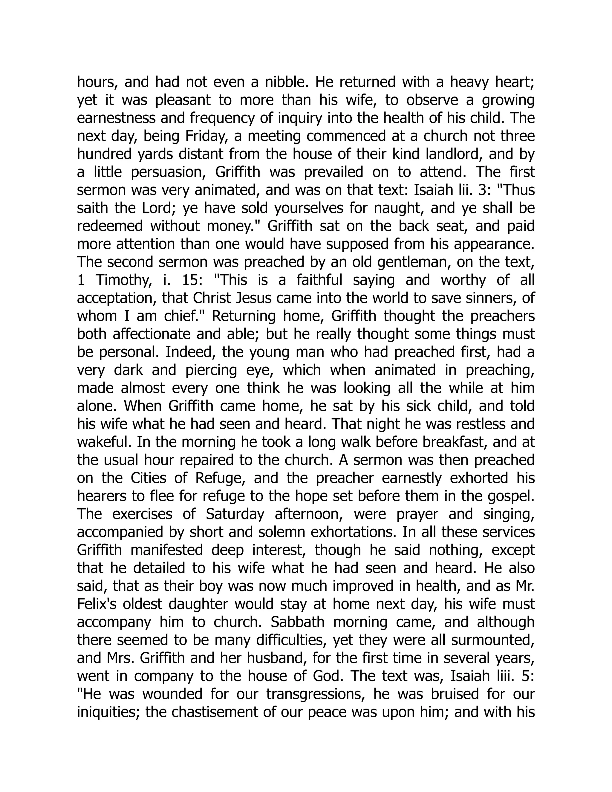 hours, and had not even a nibble. He returned with a heavy heart; yet it was pleasant to more than his wife, to observe a growing earnestness and frequency of inquiry into the health of his child. The next day, being Friday, a meeting commenced at a church not three hundred yards distant from the house of their kind landlord, and by a little persuasion, Griffith was prevailed on to attend. The first sermon was very animated, and was on that text: Isaiah lii. 3: "Thus saith the Lord; ye have sold yourselves for naught, and ye shall be redeemed without money." Griffith sat on the back seat, and paid more attention than one would have supposed from his appearance. The second sermon was preached by an old gentleman, on the text, 1 Timothy, i. 15: "This is a faithful saying and worthy of all acceptation, that Christ Jesus came into the world to save sinners, of whom I am chief." Returning home, Griffith thought the preachers both affectionate and able; but he really thought some things must be personal. Indeed, the young man who had preached first, had a very dark and piercing eye, which when animated in preaching, made almost every one think he was looking all the while at him alone. When Griffith came home, he sat by his sick child, and told his wife what he had seen and heard. That night he was restless and wakeful. In the morning he took a long walk before breakfast, and at the usual hour repaired to the church. A sermon was then preached on the Cities of Refuge, and the preacher earnestly exhorted his hearers to flee for refuge to the hope set before them in the gospel. The exercises of Saturday afternoon, were prayer and singing, accompanied by short and solemn exhortations. In all these services Griffith manifested deep interest, though he said nothing, except that he detailed to his wife what he had seen and heard. He also said, that as their boy was now much improved in health, and as Mr. Felix's oldest daughter would stay at home next day, his wife must accompany him to church. Sabbath morning came, and although there seemed to be many difficulties, yet they were all surmounted, and Mrs. Griffith and her husband, for the first time in several years, went in company to the house of God. The text was, Isaiah liii. 5: "He was wounded for our transgressions, he was bruised for our iniquities; the chastisement of our peace was upon him; and with his 