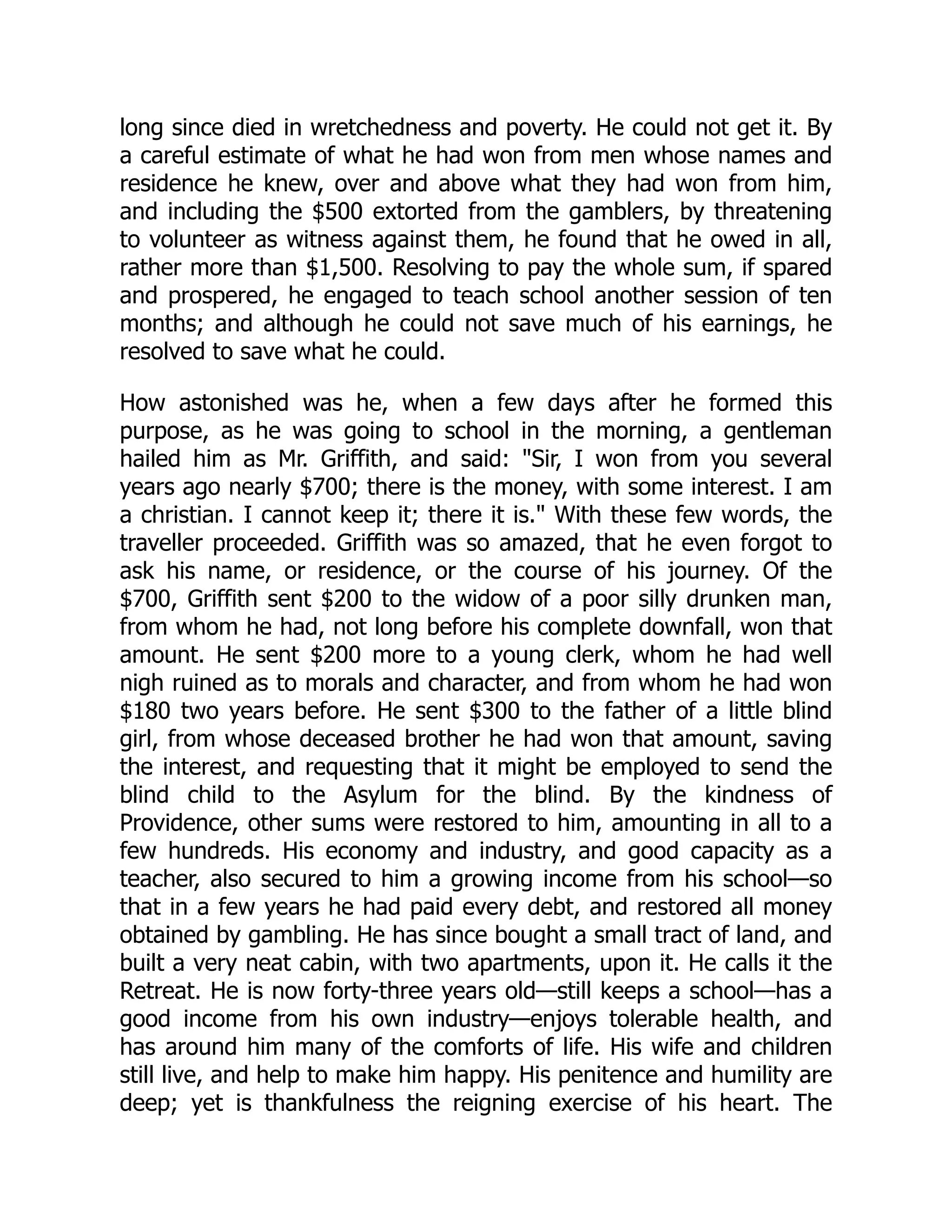 long since died in wretchedness and poverty. He could not get it. By a careful estimate of what he had won from men whose names and residence he knew, over and above what they had won from him, and including the $500 extorted from the gamblers, by threatening to volunteer as witness against them, he found that he owed in all, rather more than $1,500. Resolving to pay the whole sum, if spared and prospered, he engaged to teach school another session of ten months; and although he could not save much of his earnings, he resolved to save what he could. How astonished was he, when a few days after he formed this purpose, as he was going to school in the morning, a gentleman hailed him as Mr. Griffith, and said: "Sir, I won from you several years ago nearly $700; there is the money, with some interest. I am a christian. I cannot keep it; there it is." With these few words, the traveller proceeded. Griffith was so amazed, that he even forgot to ask his name, or residence, or the course of his journey. Of the $700, Griffith sent $200 to the widow of a poor silly drunken man, from whom he had, not long before his complete downfall, won that amount. He sent $200 more to a young clerk, whom he had well nigh ruined as to morals and character, and from whom he had won $180 two years before. He sent $300 to the father of a little blind girl, from whose deceased brother he had won that amount, saving the interest, and requesting that it might be employed to send the blind child to the Asylum for the blind. By the kindness of Providence, other sums were restored to him, amounting in all to a few hundreds. His economy and industry, and good capacity as a teacher, also secured to him a growing income from his school—so that in a few years he had paid every debt, and restored all money obtained by gambling. He has since bought a small tract of land, and built a very neat cabin, with two apartments, upon it. He calls it the Retreat. He is now forty-three years old—still keeps a school—has a good income from his own industry—enjoys tolerable health, and has around him many of the comforts of life. His wife and children still live, and help to make him happy. His penitence and humility are deep; yet is thankfulness the reigning exercise of his heart. The 