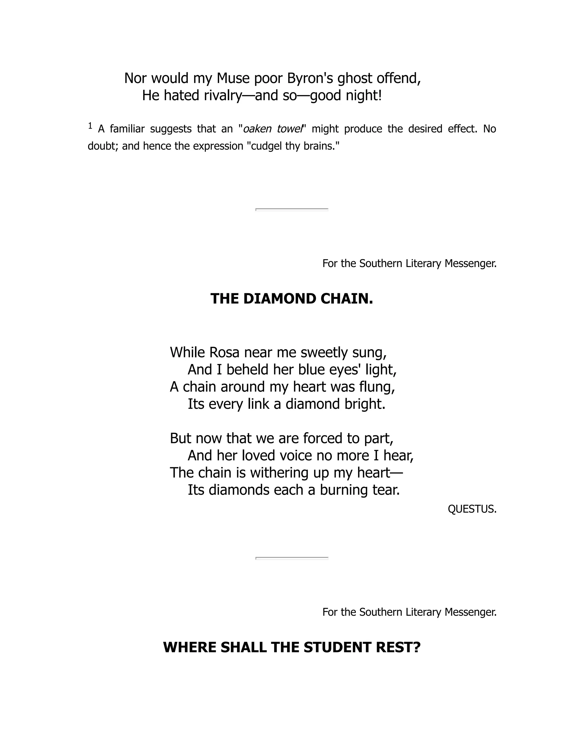 Nor would my Muse poor Byron's ghost offend, He hated rivalry—and so—good night! 1 A familiar suggests that an "oaken towel" might produce the desired effect. No doubt; and hence the expression "cudgel thy brains." For the Southern Literary Messenger. THE DIAMOND CHAIN. While Rosa near me sweetly sung, And I beheld her blue eyes' light, A chain around my heart was flung, Its every link a diamond bright. But now that we are forced to part, And her loved voice no more I hear, The chain is withering up my heart— Its diamonds each a burning tear. QUESTUS. For the Southern Literary Messenger. WHERE SHALL THE STUDENT REST? 