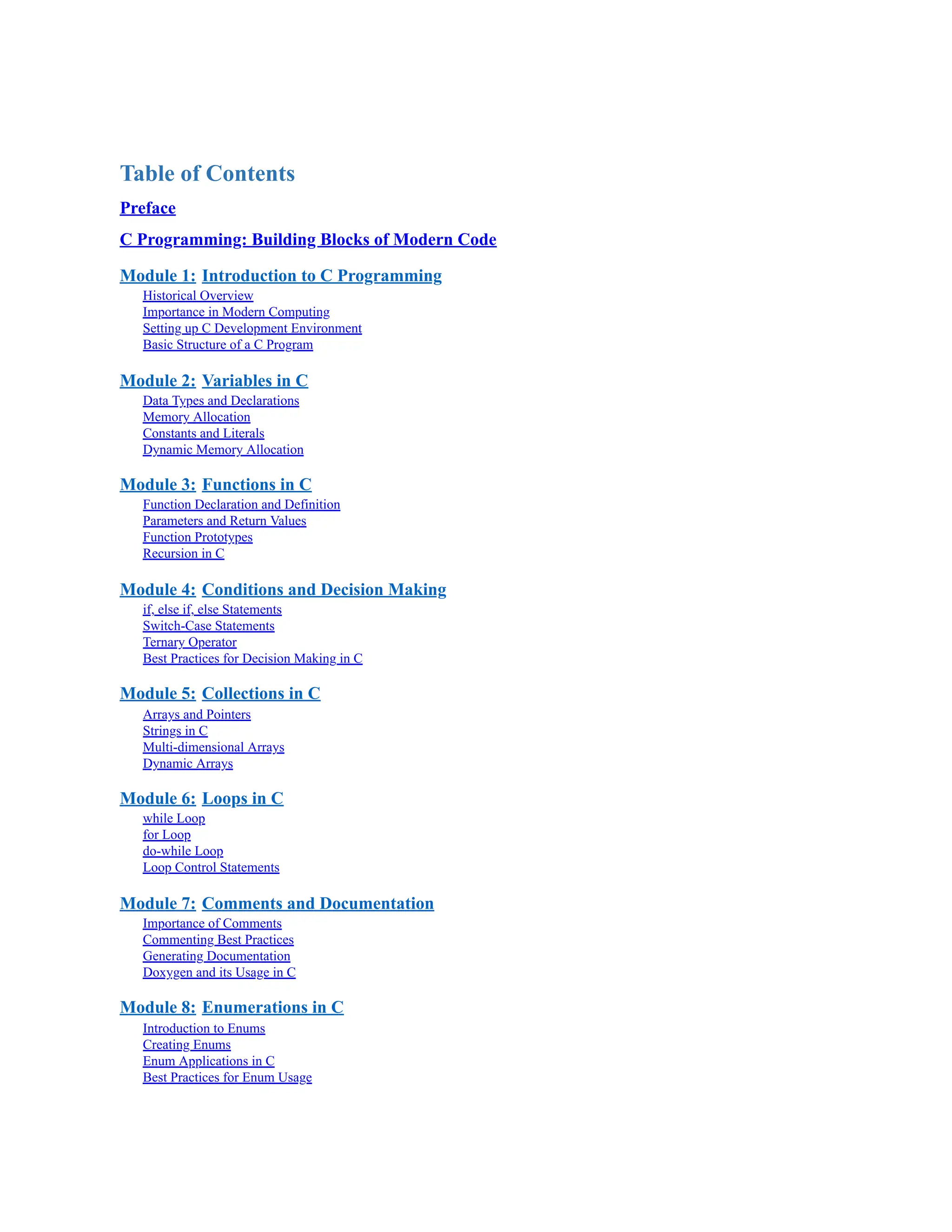 Table of Contents Preface C Programming: Building Blocks of Modern Code Module 1: Introduction to C Programming Historical Overview Importance in Modern Computing Setting up C Development Environment Basic Structure of a C Program Module 2: Variables in C Data Types and Declarations Memory Allocation Constants and Literals Dynamic Memory Allocation Module 3: Functions in C Function Declaration and Definition Parameters and Return Values Function Prototypes Recursion in C Module 4: Conditions and Decision Making if, else if, else Statements Switch-Case Statements Ternary Operator Best Practices for Decision Making in C Module 5: Collections in C Arrays and Pointers Strings in C Multi-dimensional Arrays Dynamic Arrays Module 6: Loops in C while Loop for Loop do-while Loop Loop Control Statements Module 7: Comments and Documentation Importance of Comments Commenting Best Practices Generating Documentation Doxygen and its Usage in C Module 8: Enumerations in C Introduction to Enums Creating Enums Enum Applications in C Best Practices for Enum Usage 