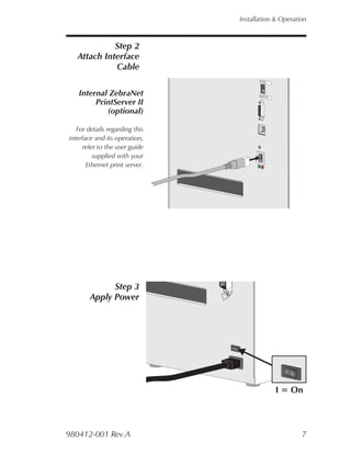 Installation & Operation



             Step 2
   Attach Interface
             Cable
                                           PEEL




   Internal ZebraNet                       BATC
                                               H

        PrintServer II
           (optional)

   For details regarding this
interface and its operation,
     refer to the user guide
         supplied with your
       Ethernet print server.




              Step 3
        Apply Power
                                O




                                                      O




                                                   I = On



980412-001 Rev.A                                          7
 