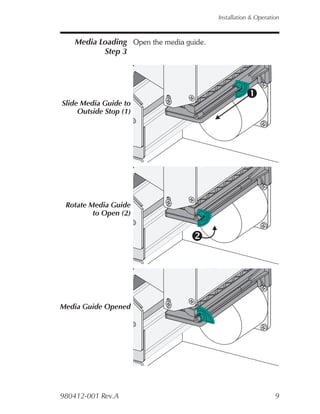 Installation & Operation



    Media Loading Open the media guide.
           Step 3




Slide Media Guide to
     Outside Stop (1)




 Rotate Media Guide
         to Open (2)




Media Guide Opened




980412-001 Rev.A                                                9
 