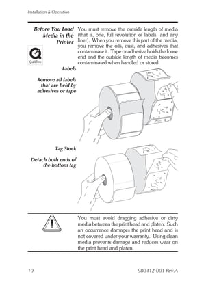Installation & Operation



     Before You Load You must remove the outside length of media
        Media in the (that is, one, full revolution of labels and any
              Printer liner). When you remove this part of the media,
                            you remove the oils, dust, and adhesives that
                            contaminate it. Tape or adhesive holds the loose
                            end and the outside length of media becomes
                            contaminated when handled or stored.
                   Labels

      Remove all labels
       that are held by
      adhesives or tape




               Tag Stock

 Detach both ends of
      the bottom tag




                            You must avoid dragging adhesive or dirty
                            media between the print head and platen. Such
                            an occurrence damages the print head and is
                            not covered under your warranty. Using clean
                            media prevents damage and reduces wear on
                            the print head and platen.



10                                                      980412-001 Rev.A
 