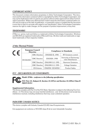 COPYRIGHT NOTICE
This document contains information proprietary to Zebra Technologies Corporation. This docu-
ment and the information contained within is copyrighted by Zebra Technologies Corporation and
may not be duplicated in full or in part by any person without written approval from Zebra Technol-
ogies Corporation. While every effort has been made to keep the information contained within cur-
rent and accurate as of the date of publication, no guarantee is given or implied that the document
is error-free or that it is accurate with regard to any specification. Zebra Technologies Corporation
reserves the right to make changes, for the purpose of product improvement, at any time.

TRADEMARKS
2746e is a service mark and Zebra is a trademark of Zebra Technologies Corporation. Windows
and MS-DOS are registered trademarks of Microsoft Corp. All other marks are trademarks or regis-
tered trademarks of their respective holders.



2746e Thermal Printer
                  European Council
                                                         Compliance to Standards
                      Directive
                             EMC Directive      EN55022-B, 1998            RF Emissions control
                                                                         Immunity to Electromag-
                             EMC Directive        EN55024, 1998
              89/336/EEC                                                   netic Disturbances
                             EMC Directive      EN61000-3-2: 1995          Harmonic Emissions
                             EMC Directive      EN61000-3-3: 1995           Voltage Variation
                              CB Scheme        EN60950 IEC60950               Product Safety


FCC - DECLARATION OF CONFORMITY:
              Model: 2746e conforms to the following specification:

              FCC Part 15, Subpart B, Section 15.107(a) and Section 15.109(a) Class B
              digital device


Supplemental Information:
This device complies with Part 15 of the FCC Rules. Operation is subject to the following Two Con-
ditions: (1) This device may not cause harmful interference , and (2) this device must accept any
interference received, including interference that may cause undesired operation.



INDUSTRY CANADA NOTICE:
This device complies with Industry Canada ICS-003 class B requirements.

Cet equipement est conforme a l’ICS-003 classe B de la norm Industrielle Canadian




ii                                                                        980412-001 Rev.A
 