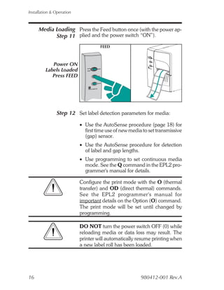 Installation & Operation



     Media Loading Press the Feed button once (with the power ap-
           Step 11 plied and the power switch “ON”).
                                    FEED



            Power ON
         Labels Loaded
            Press FEED




               Step 12 Set label detection parameters for media:

                           • Use the AutoSense procedure (page 18) for
                             first time use of new media to set transmissive
                             (gap) sensor.
                           • Use the AutoSense procedure for detection
                             of label and gap lengths.
                           • Use programming to set continuous media
                             mode. See the Q command in the EPL2 pro-
                             grammer's manual for details.

                           Configure the print mode with the O (thermal
                           transfer) and OD (direct thermal) commands.
                           See the EPL2 programmer's manual for
                           important details on the Option (O) command.
                           The print mode will be set until changed by
                           programming.

                           DO NOT turn the power switch OFF (0) while
                           reloading media or data loss may result. The
                           printer will automatically resume printing when
                           a new label roll has been loaded.




16                                                      980412-001 Rev.A
 