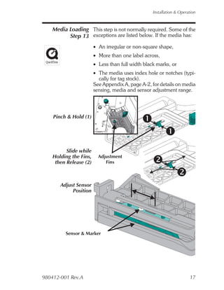 Installation & Operation



    Media Loading This step is not normally required. Some of the
          Step 13 exceptions are listed below. If the media has:
                        • An irregular or non-square shape,
                        • More than one label across,
                        • Less than full width black marks, or
                        • The media uses index hole or notches (typi-
                          cally for tag stock).
                        See Appendix A, page A-2, for details on media
                        sensing, media and sensor adjustment range.




    Pinch & Hold (1)




          Slide while
    Holding the Fins,     Adjustment
     then Release (2)        Fins



       Adjust Sensor
            Position




         Sensor & Marker




980412-001 Rev.A                                                       17
 