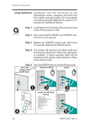 Installation & Operation



   Using AutoSense A u t o S e n s e s e t s t h e s e n s i t i v i t y o f t h e
                           transmissive sensor, measures and stores the
                           form (label) and gap lengths. For more details
                           on media sensing see Appendix A, page A-2. To
                           activate the AutoSense feature:

                 Step 1 Load labels into the printer. Do not use the peel
                           mode. Printer power is ON.

                 Step 2 Press and hold the PAUSE and CANCEL but-
                           tons for one (1) second.

                 Step 3 Release the CANCEL button only. Wait three
                           (3) seconds. Release the PAUSE button.

                 Step 4 The printer will advance 3-4 labels while per-
                           forming the adjustment. When the adjustment
                           is complete, a status summary label will be
                           printed and the printer will be placed in Diag-
                           nostic Dump mode.

                 Step 5 Press the FEED button to exit the Dump mode.
           Power On                  PAUSE & CANCEL                   PAUSE
         Media Loaded
          Batch Mode

                                                         1 sec.               3 sec.

       PEEL




       BATCH




                                                                      FEED
                                Sample: DUMP Mode
                                      Printout
                                4 MO3257 3.18.01
                                Serial port : 96,N,8,1

                                Image buffer size:245K
                                Fmem:000,0K,019.9K avl
                                Gmem:000K,0241K avl
                                Emem:000K,0241K avl
                                I8,0,001 rY
                                S8 D12 R032,000 ZT UN
                                q0784 Q1227,034
                                Option:D
                                11 12 13
                                now in DUMP




18                                                                980412-001 Rev.A
 