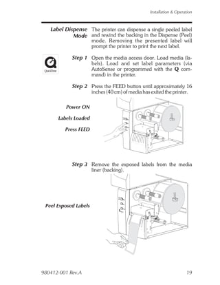 Installation & Operation



   Label Dispense The printer can dispense a single peeled label
            Mode and rewind the backing in the Dispense (Peel)
                       mode. Removing the presented label will
                       prompt the printer to print the next label.

            Step 1 Open the media access door. Load media (la-
                       bels). Load and set label parameters (via
                       AutoSense or programmed with the Q com-
                       mand) in the printer.

            Step 2 Press the FEED button until approximately 16
                       inches (40 cm) of media has exited the printer.

         Power ON

      Labels Loaded

         Press FEED




            Step 3 Remove the exposed labels from the media
                       liner (backing).




 Peel Exposed Labels




980412-001 Rev.A                                                       19
 