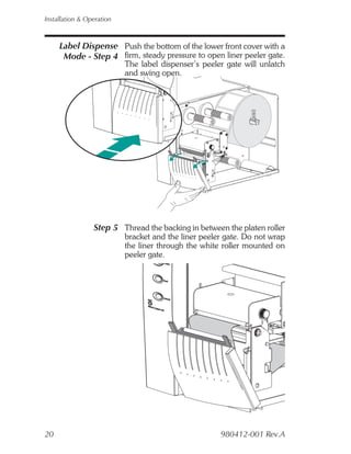 Installation & Operation



     Label Dispense Push the bottom of the lower front cover with a
      Mode - Step 4 firm, steady pressure to open liner peeler gate.
                           The label dispenser’s peeler gate will unlatch
                           and swing open.




                 Step 5 Thread the backing in between the platen roller
                           bracket and the liner peeler gate. Do not wrap
                           the liner through the white roller mounted on
                           peeler gate.




20                                                    980412-001 Rev.A
 