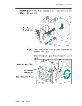 Installation & Operation



   Label Dispense Attach the backing to the rewind tube with the
    Mode - Step 6 clip.




      Attach Liner to
       Rewind Tube




            Step 7 Turn the rewind tube counter-clockwise to
                        remove liner slack.

                        Close liner peeler gate. Close the print head, if
                        open.


  Remove Liner Slack


         Close Liner
         Peeler Gate

Close the Print Head




980412-001 Rev.A                                                        21
 
