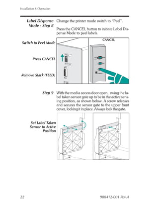 Installation & Operation



     Label Dispense Change the printer mode switch to “Peel”.
      Mode - Step 8
                           Press the CANCEL button to initiate Label Dis-
                           pense Mode to peel labels.
                                                          CANCEL
 Switch to Peel Mode

                                PEEL

         Press CANCEL
                                BATCH




 Remove Slack (FEED)



                 Step 9 With the media access door open, swing the la-
                           bel taken sensor gate up to be in the active sens-
                           ing position, as shown below. A screw releases
                           and secures the sensor gate to the upper front
                           cover, locking it in place. Always lock the gate.


       Set Label Taken
       Sensor to Active
               Position




22                                                      980412-001 Rev.A
 