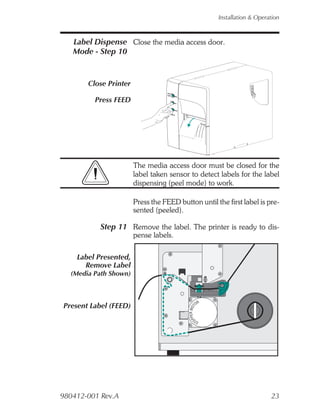 Installation & Operation



   Label Dispense Close the media access door.
   Mode - Step 10


       Close Printer

         Press FEED




                       The media access door must be closed for the
                       label taken sensor to detect labels for the label
                       dispensing (peel mode) to work.

                       Press the FEED button until the first label is pre-
                       sented (peeled).

           Step 11 Remove the label. The printer is ready to dis-
                       pense labels.

    Label Presented,
      Remove Label
  (Media Path Shown)



                                                      OR
Present Label (FEED)
                                            PER MOT
                                          EP




                                                  ST




980412-001 Rev.A                                                               23
 