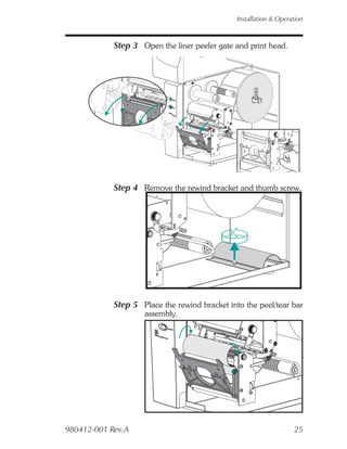 Installation & Operation



            Step 3 Open the liner peeler gate and print head.




            Step 4 Remove the rewind bracket and thumb screw.




            Step 5 Place the rewind bracket into the peel/tear bar
                    assembly.




980412-001 Rev.A                                                   25
 