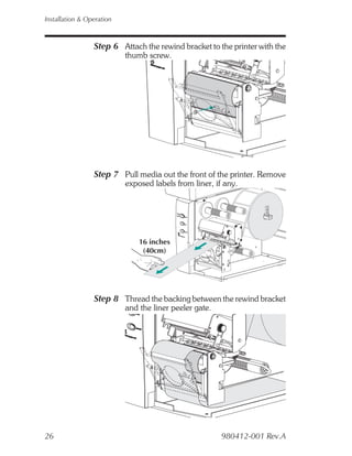 Installation & Operation



                 Step 6 Attach the rewind bracket to the printer with the
                           thumb screw.




                 Step 7 Pull media out the front of the printer. Remove
                           exposed labels from liner, if any.




                               16 inches
                                (40cm)




                 Step 8 Thread the backing between the rewind bracket
                           and the liner peeler gate.




26                                                      980412-001 Rev.A
 