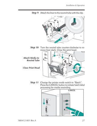 Installation & Operation



            Step 9 Attach the liner to the rewind tube with the clip.




           Step 10 Turn the rewind tube counter-clockwise to re-
                       move liner slack. Close the print head.


    Attach Media to
        Rewind Tube


    Close Print Head




           Step 11 Change the printer mode switch to “Batch”.
                       Press the CANCEL button to initiate batch label
                       processing for media rewinding.
                                                    CANCEL



                             PEEL




                             BATCH




980412-001 Rev.A                                                      27
 