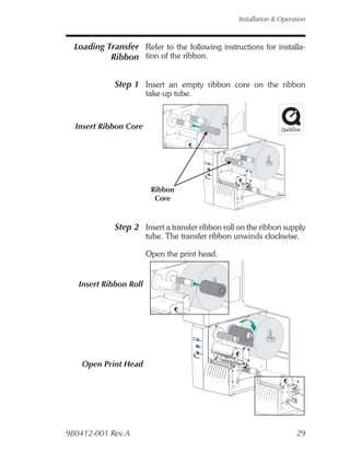 Installation & Operation



  Loading Transfer Refer to the following instructions for installa-
           Ribbon tion of the ribbon.


             Step 1 Insert an empty ribbon core on the ribbon
                        take-up tube.



  Insert Ribbon Core




                         Ribbon
                          Core


             Step 2 Insert a transfer ribbon roll on the ribbon supply
                        tube. The transfer ribbon unwinds clockwise.

                        Open the print head.


   Insert Ribbon Roll




    Open Print Head




980412-001 Rev.A                                                      29
 