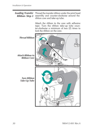 Installation & Operation



   Loading Transfer Thread the transfer ribbon under the print head
     Ribbon- Step 3 assembly and counter-clockwise around the
                           ribbon core and take-up tube.

                           Attach the ribbon to the core with adhesive
                           tape. Turn the ribbon take-up tube coun-
                           ter-clockwise a minimum of two (2) times to
                           lock the ribbon on the core.

        Thread Ribbon




      Attach Ribbon to
          Ribbon Core
                                                      Tape




          Turn Ribbon
         Take-Up Tube




30                                                   980412-001 Rev.A
 