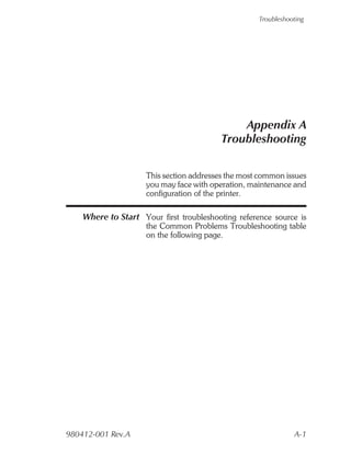 Troubleshooting




                                              Appendix A
                                          Troubleshooting


                     This section addresses the most common issues
                     you may face with operation, maintenance and
                     configuration of the printer.

    Where to Start Your first troubleshooting reference source is
                     the Common Problems Troubleshooting table
                     on the following page.




980412-001 Rev.A                                               A-1
 