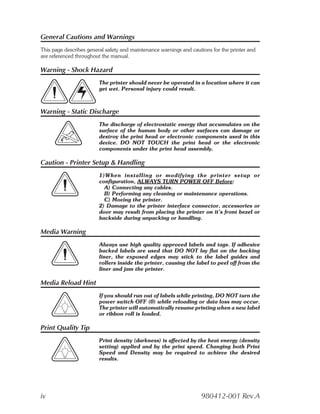 General Cautions and Warnings
This page describes general safety and maintenance warnings and cautions for the printer and
are referenced throughout the manual.

Warning - Shock Hazard
                         The printer should never be operated in a location where it can
                         get wet. Personal injury could result.



Warning - Static Discharge
                         The discharge of electrostatic energy that accumulates on the
                         surface of the human body or other surfaces can damage or
                         destroy the print head or electronic components used in this
                         device. DO NOT TOUCH the print head or the electronic
                         components under the print head assembly.

Caution - Printer Setup & Handling
                         1)When installing or modifying the printer setup or
                         configuration, ALWAYS TURN POWER OFF Before:
                           A) Connecting any cables.
                           B) Performing any cleaning or maintenance operations.
                           C) Moving the printer.
                         2) Damage to the printer interface connector, accessories or
                         door may result from placing the printer on it’s front bezel or
                         backside during unpacking or handling.

Media Warning
                         Always use high quality approved labels and tags. If adhesive
                         backed labels are used that DO NOT lay flat on the backing
                         liner, the exposed edges may stick to the label guides and
                         rollers inside the printer, causing the label to peel off from the
                         liner and jam the printer.

Media Reload Hint
                         If you should run out of labels while printing, DO NOT turn the
                         power switch OFF (0) while reloading or data loss may occur.
                         The printer will automatically resume printing when a new label
                         or ribbon roll is loaded.

Print Quality Tip
                         Print density (darkness) is affected by the heat energy (density
                         setting) applied and by the print speed. Changing both Print
                         Speed and Density may be required to achieve the desired
                         results.




iv                                                                  980412-001 Rev.A
 