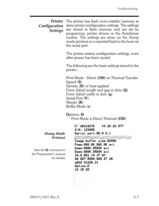Troubleshooting



             Printer The printer has flash (non-volatile) memory to
      Configuration store printer configuration settings. The settings
            Settings are stored in flash memory and are set by
                               programing, printer drivers or the AutoSense
                               routine. The settings are show on the Dump
                               mode printout or a reported back to the host via
                               the serial port.

                               The printer retains configuration settings, even
                               after power has been cycled.

                               The following are the basic settings stored in the
                               printer.:

                               Print Mode - Direct (OD) or Thermal Transfer
                               Speed (S)
                               Density (D) or heat applied
                               Form (label) length and gap in dots (Q)
                               Form (label) width in dots (q)
                               Serial Port (Y)
                               Margin (R)
                               Buffer Mode (r)

                               Options: D
                                 Print Mode is Direct Thermal (OD)



           Dump Mode
              Printout


   (See the U command in
 the Programmer’s manual
                for details)




980412-001 Rev.A                                                             A-7
 