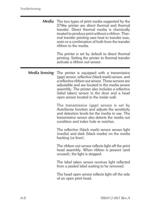 Troubleshooting



                  Media The two types of print media supported by the
                          2746e printer are direct thermal and thermal
                          transfer. Direct thermal media is chemically
                          treated to produce print without a ribbon. Ther-
                          mal transfer printing uses heat to transfer wax,
                          resin or a combination of both from the transfer
                          ribbon to the media.

                          The printer is set by default to direct thermal
                          printing. Setting the printer to thermal transfer
                          activate a ribbon out sensor.

      Media Sensing The printer is equipped with a transmissive
                          (gap) sensor, reflective (black mark) sensor, and
                          a reflective ribbon out sensor. These sensors are
                          adjustable and are located in the media sensor
                          assembly. The printer also includes a reflective
                          (label taken) sensor in the door and a head
                          open sensor located in the inside wall.

                          The transmissive (gap) sensor is set by
                          AutoSense function and adjusts the sensitivity
                          and detection levels for the media in use. The
                          transmissive sensor also detects the media out
                          condition and index hole or notches.

                          The reflective (black mark) sensor senses light
                          (media) and dark (black marks) on the media
                          backing (or liner).

                          The ribbon out sensor reflects light off the print
                          head assembly. When ribbon is present (and
                          unused), the light is stopped.

                          The label taken sensor receives light reflected
                          from a peeled label waiting to be removed.

                          The head open sensor reflects light off the side
                          of an open print head.




A-8                                                    980412-001 Rev.A
 