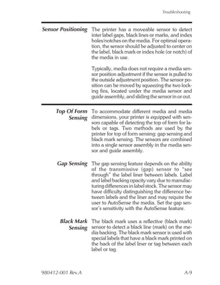 Troubleshooting



Sensor Positioning The printer has a moveable sensor to detect
                    inter label gaps, black lines or marks, and index
                    holes/notches on the media. For optimal opera-
                    tion, the sensor should be adjusted to center on
                    the label, black mark or index hole (or notch) of
                    the media in use.

                    Typically, media does not require a media sen-
                    sor position adjustment if the sensor is pulled to
                    the outside adjustment position. The sensor po-
                    sition can be moved by squeezing the two lock-
                    ing fins, located under the media sensor and
                    guide assembly, and sliding the sensor in or out.

     Top Of Form To accommodate different media and media
         Sensing dimensions, your printer is equipped with sen-
                    sors capable of detecting the top of form for la-
                    bels or tags. Two methods are used by the
                    printer for top of form sensing: gap sensing and
                    black mark sensing. The sensors are combined
                    into a single sensor assembly in the media sen-
                    sor and guide assembly.

      Gap Sensing The gap sensing feature depends on the ability
                    of the transmissive (gap) sensor to “see
                    through” the label liner between labels. Label
                    and label backing opacity vary due to manufac-
                    turing differences in label stock. The sensor may
                    have difficulty distinguishing the difference be-
                    tween labels and the liner and may require the
                    user to AutoSense the media. Set the gap sen-
                    sor’s sensitivity with the AutoSense feature.

       Black Mark The black mark uses a reflective (black mark)
          Sensing sensor to detect a black line (mark) on the me-
                    dia backing. The black mark sensor is used with
                    special labels that have a black mark printed on
                    the back of the label liner or tag between each
                    label or tag.



980412-001 Rev.A                                                  A-9
 