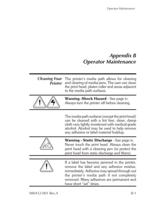 Operator Maintenance




                                          Appendix B
                                Operator Maintenance


    Cleaning Your The printer’s media path allows for cleaning
           Printer and clearing of media jams. The user can clean
                    the print head, platen roller and areas adjacent
                    to the media path surfaces.

                    Warning -Shock Hazard - See page iv.
                    Always turn the printer off before cleaning.


                    The media path surfaces (except the print head)
                    can be cleaned with a lint free, clean, damp
                    cloth very lightly moistened with medical grade
                    alcohol. Alcohol may be used to help remove
                    any adhesive or label material buildup.

                    Warning - Static Discharge - See page iv.
                    Never touch the print head. Always clean the
                    print head with a cleaning pen (to protect the
                    print head from static discharge and fibers).

                    If a label has become jammed in the printer,
                    remove the label and any adhesive residue,
                    immediately. Adhesive may spread through out
                    the printer’s media path if not completely
                    removed. Many adhesives are permanent and
                    have short “set” times.

980412-001 Rev.A                                                   B-1
 