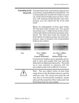 Operator Maintenance



   Extending Print The print head is the most critical component in
        Head Life your printer, and possibly the most delicate. It is
                      a consumable item just like the brakes on your
                      car, which will eventually wear over time. How-
                      ever, with ongoing careful attention and main-
                      tenance, you can extend the life of the print
                      head!

                      Below are photographs of three print heads.
                      The first print head is brand new. The second
                      has printed over 1 million linear inches of ther-
                      mal transfer labels and has been properly main-
                      tained. The third print head has printed far
                      fewer labels, but without proper care and main-
                      tenance, signs of abrasion and contamination
                      build-up are evident.




      New                  Over 1 Million        Less Than 1 Million
                               Inches                   Inches
                       (Properly Maintained)    (Without Proper Care)
                      Contaminant buildup occurs gradually and re-
                      sults in poor print quality that may look like
                      faded print or failed print element(s). This build
                      up is very resistant to cleaning with the
                      pre-soaked swabs and is difficult to remove.

                      Note - The one million inches of print head
                      usage shown in the illustration above is used for
                      reference only. The actual print head life will
                      vary due to environmental conditions, printer
                      setup and the properties of the media used. See
                      Print Head Care for more details.




980412-001 Rev.A                                                    B-3
 