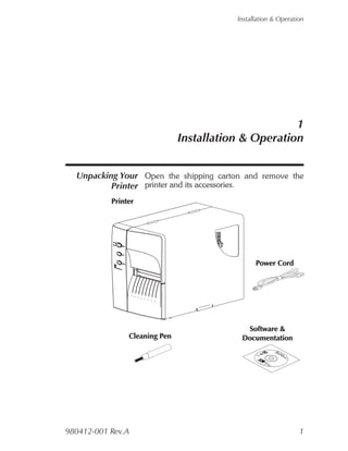 Installation & Operation




                                                 1
                          Installation & Operation


  Unpacking Your Open the shipping carton and remove the
          Printer printer and its accessories.




                                                                                                  B abwa
                                                                                                   L oft
                                                                                                   a e re
                                                                                                  S



                                                                                                    r l an
                                                                                                       C Pd
                                                                                                         o r Do
                                                                                                          d in c u
                                                                                                           e tm
                                                                                                                e en
                                                                                                                   rs t a
                                                                                                                          tio
                                                                                                                            n
                                              ©
                                               20
                                                    01
                                                         Z
                                                         eb
                                                             ra 10
                                                               Te 55
                                                                 ch 51
                                                                   no -0
                                                                     lo
                                                                        g
                                                                          ie
                                                                           06

                                                                             s
                                                                             C
                                                                                 o
                                                                                 rp
                                                                                     o
                                                                                      ra
                                                                                        tio
                                                                                              n




980412-001 Rev.A                                                                                                                1
 