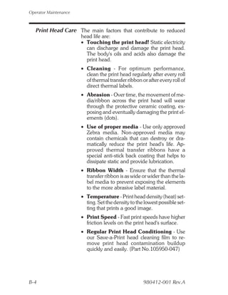 Operator Maintenance



   Print Head Care The main factors that contribute to reduced
                       head life are:
                       • Touching the print head! Static electricity
                         can discharge and damage the print head.
                         The body's oils and acids also damage the
                         print head.
                       • Cleaning - For optimum performance,
                         clean the print head regularly after every roll
                         of thermal transfer ribbon or after every roll of
                         direct thermal labels.
                       • Abrasion - Over time, the movement of me-
                         dia/ribbon across the print head will wear
                         through the protective ceramic coating, ex-
                         posing and eventually damaging the print el-
                         ements (dots).
                       • Use of proper media - Use only approved
                         Zebra media. Non-approved media may
                         contain chemicals that can destroy or dra-
                         matically reduce the print head's life. Ap-
                         proved thermal transfer ribbons have a
                         special anti-stick back coating that helps to
                         dissipate static and provide lubrication.
                       • Ribbon Width - Ensure that the thermal
                         transfer ribbon is as wide or wider than the la-
                         bel media to prevent exposing the elements
                         to the more abrasive label material.
                       • Temperature - Print head density (heat) set-
                         ting. Set the density to the lowest possible set-
                         ting that prints a good image.
                       • Print Speed - Fast print speeds have higher
                         friction levels on the print head's surface.
                       • Regular Print Head Conditioning - Use
                         our Save-a-Print head cleaning film to re-
                         move print head contamination buildup
                         quickly and easily. (Part No.105950-047)




B-4                                                  980412-001 Rev.A
 