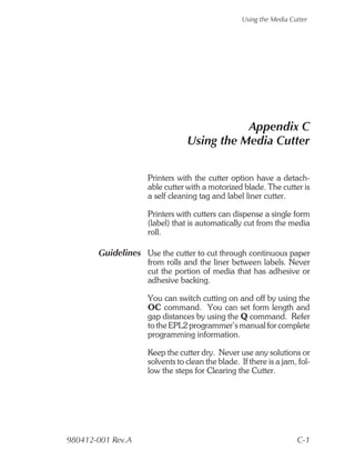 Using the Media Cutter




                                           Appendix C
                                Using the Media Cutter


                    Printers with the cutter option have a detach-
                    able cutter with a motorized blade. The cutter is
                    a self cleaning tag and label liner cutter.

                    Printers with cutters can dispense a single form
                    (label) that is automatically cut from the media
                    roll.

       Guidelines Use the cutter to cut through continuous paper
                    from rolls and the liner between labels. Never
                    cut the portion of media that has adhesive or
                    adhesive backing.

                    You can switch cutting on and off by using the
                    OC command. You can set form length and
                    gap distances by using the Q command. Refer
                    to the EPL2 programmer’s manual for complete
                    programming information.

                    Keep the cutter dry. Never use any solutions or
                    solvents to clean the blade. If there is a jam, fol-
                    low the steps for Clearing the Cutter.




980412-001 Rev.A                                                    C-1
 
