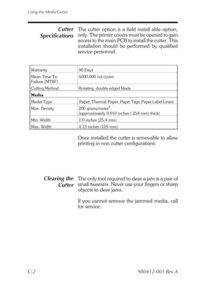Using the Media Cutter



              Cutter The cutter option is a field install able option,
      Specifications only. The printer covers must be opened to gain
                         access to the main PCB to install the cutter. This
                         installation should be performed by qualified
                         service personnel.


 Warranty                90 Days
 Mean Time To            5000,000 cut cycles
 Failure (MTBF)
 Cutting Method          Rotating, double edged blade
 Media
 Media Type              Paper, Thermal Paper, Paper Tags, Paper Label Liners
 Max. Density            200 grams/meter2
                         (approximately 0.010 inches (.254 mm) thick)
 Min. Width              1.0 inches (25.4 mm)
 Max. Width              4.13 inches (105 mm)

                         Once installed the cutter is removable to allow
                         printing in non cutter configurations.




         Clearing the The only tool required to clear a jam is a pair of
               Cutter small tweezers. Never use your fingers or sharp
                         objects to clear jams.

                         If you cannot remove the jammed media, call
                         for service.




C-2                                                      980412-001 Rev.A
 