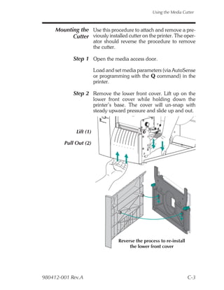 Using the Media Cutter



     Mounting the Use this procedure to attach and remove a pre-
           Cutter viously installed cutter on the printer. The oper-
                         ator should reverse the procedure to remove
                         the cutter.

             Step 1 Open the media access door.

                         Load and set media parameters (via AutoSense
                         or programming with the Q command) in the
                         printer.

             Step 2 Remove the lower front cover. Lift up on the
                         lower front cover while holding down the
                         printer’s base. The cover will un-snap with
                         steady upward pressure and slide up and out.



              Lift (1)

         Pull Out (2)




                                   Reverse the process to re-install
                                        the lower front cover




980412-001 Rev.A                                                       C-3
 