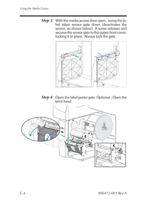 Using the Media Cutter



                Step 3 With the media access door open, swing the la-
                         bel taken sensor gate down (deactivates the
                         sensor, as shown below). A screw releases and
                         secures the sensor gate to the upper front cover,
                         locking it in place. Always lock the gate.




                Step 4 Open the label peeler gate. Optional - Open the
                         print head.




C-4                                                   980412-001 Rev.A
 