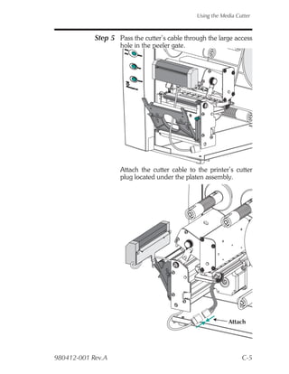 Using the Media Cutter



            Step 5 Pass the cutter’s cable through the large access
                    hole in the peeler gate.




                    Attach the cutter cable to the printer’s cutter
                    plug located under the platen assembly.




                                                            Attach




980412-001 Rev.A                                                 C-5
 
