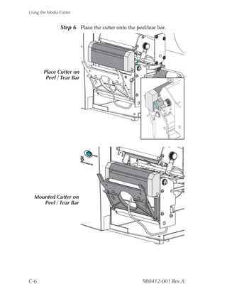Using the Media Cutter


                Step 6 Place the cutter onto the peel/tear bar.




       Place Cutter on
        Peel / Tear Bar




  Mounted Cutter on
     Peel / Tear Bar




C-6                                                 980412-001 Rev.A
 