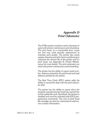 Print Odometer




                                                 Appendix D
                                             Print Odometer


                   The 2746e printer includes a print odometer to
                   assist with printer maintenance and scheduling.
                   The print head, as a consumable item, wears
                   out and may need periodic replacement to
                   maintain print quality. The printer also needs
                   regular cleaning and print head conditioning to
                   maximize the service life of the printer and it’s
                   print head, see Appendix B, Printer Mainte-
                   nance for more details. The print odometer can
                   assist with printer maintenance and scheduling.

                   The printer has the ability to report serial num-
                   ber, distance printed by the print head and total
                   distance printed by the printer.

                   The Real Time Clock (RTC) option adds the
                   ability to record the date with the print odome-
                   ter data.

                   The printer has the ability to report when the
                   properly maintained print head has reached the
                   end its usable life cycle. By default, this feature is
                   disabled and must be activated with EPL2 pro-
                   gramming commands. The end of print head
                   life message can also be customized to add ser-
                   vice contact information.



980412-001 Rev.A                                                    D-1
 
