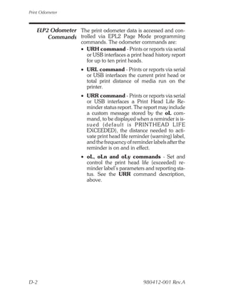 Print Odometer



   ELP2 Odometer The print odometer data is accessed and con-
       Commands trolled via EPL2 Page Mode programming
                    commands. The odometer commands are:
                    • URH command - Prints or reports via serial
                      or USB interfaces a print head history report
                      for up to ten print heads.
                    • URL command - Prints or reports via serial
                      or USB interfaces the current print head or
                      total print distance of media run on the
                      printer.
                    • URR command - Prints or reports via serial
                      or USB interfaces a Print Head Life Re-
                      minder status report. The report may include
                      a custom message stored by the oL com-
                      mand, to be displayed when a reminder is is-
                      s ue d ( d e f a u l t i s P R I N T H E A D L I F E
                      EXCEEDED), the distance needed to acti-
                      vate print head life reminder (warning) label,
                      and the frequency of reminder labels after the
                      reminder is on and in effect.
                    • oL, oLn and oLy commands - Set and
                      control the print head life (exceeded) re-
                      minder label’s parameters and reporting sta-
                      tus. See the URR command description,
                      above.




D-2                                                 980412-001 Rev.A
 